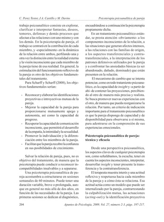 C. Perez Testor, J.A. Castillo y M. Davins	                     Psicoterapia psicoanalítica de pareja

trabajo psicoanalítico consiste en explorar,         encuadrándose a continuación la psicoterapia
clarificar e interpretar fantasías, deseos,          propiamente dicha.
temores, defensas y demás procesos que                    En un tratamiento psicoanalítico están-
afectan a las relaciones con uno mismo y con         dar, se presta atención -obviamente- a los
los demás. En la psicoterapia de pareja, el          componentes inconscientes de la relación, a
trabajo se centrará en la contribución de cada       las situaciones que generan afectos intensos,
miembro, y -especialmente- en la dinámica            a las relaciones con las familias de origen,
de la relación entre ambos, perfilando una y         a los aspectos transferenciales y contra-
otra vez la distinción entre la realidad externa     transferenciales, a la interpretación de los
y la visión inconsciente que cada miembro de         patrones defensivos utilizados por la pareja
la pareja tiene de esa realidad. En general, la      y a confrontar las ansiedades básicas (a ser
estimulación del funcionamiento reflexivo de         abandonado, dañado, dominado) que están
la pareja es otro de los objetivos fundamen-         presenten en la relación.
tales del tratamiento.                                     El mecanismo de cambio que se intenta
     Para Scharff y Scharff (2008), los obje-        potenciar, como en todo tratamiento psicoana-
tivos fundamentales serían:                          lítico, es la capacidad de insight y -a partir de
                                                     ahí- de contener las proyecciones, percibien-
 -	 Reconocer y elaborar las identificaciones        do al otro de manera más precisa y realista.
    proyectivas e introyectivas mutuas de la         Se busca promover nuevas experiencias con
    pareja.                                          el otro, de manera que pueda reorganizarse la
 -	 Mejorar la capacidad de la pareja para           relación. Por tanto, un criterio de indicación
    proporcionarse mutuamente apego y                importante para el tratamiento psicoanalítico
    autonomía, así como la capacidad de              es que la pareja disponga de capacidad y de
    progreso.                                        disponibilidad para observarse a sí misma,
 -	 Recuperar la capacidad de comunicación           para adentrarse en la comprensión de sus
    inconsciente, que permitirá el desarrollo        experiencias emocionales.
    de la empatía, la intimidad y la sexualidad.
 -	 Promover la individuación y la diferen-          Psicoterapia psicoanalítica de pareja:
    ciación entre los miembros de la pareja.         técnica y eficacia
 -	 Facilitar que la pareja recobre la confianza
    en sus posibilidades de crecimiento.                  Desde una perspectiva psicoanalítica,
                                                     los aspectos claves de cualquier psicoterapia
     Salvar la relación de pareja, pues, no es       son, como señalábamos, la escucha, tener en
objetivo del tratamiento, de manera que la           cuenta los aspectos inconscientes, interpretar,
psicoterapia puede conducir a reconocer in-          desarrollar insight y tener presente la trans-
compatibilidades insalvables y a separarse.          ferencia y la contratransferencia.
     Una psicoterapia psicoanalítica de pa-               El terapeuta muestra interés y una actitud
reja acostumbra a estructurarse en sesiones          reflexiva y respetuosa hacia cada miembro
semanales de 60 minutos. Puede tener una             de la pareja y a cómo ésta se relaciona. Esa
duración variable, breve o prolongada, aun-          actitud actúa como un modelo que puede ser
que en general no más allá de dos años, en           internalizado por la pareja, contrarrestando
función de las necesidades de la pareja. Las         la culpabilización mutua, las actuaciones
primeras sesiones se dedican al diagnóstico,         (acting-out) y la identificación proyectiva

204	                                 Apuntes de Psicología, 2009, Vol. 27, número 2-3, págs. 197-217.
 