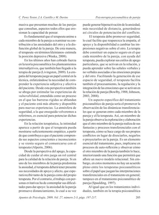 C. Perez Testor, J.A. Castillo y M. Davins	                    Psicoterapia psicoanalítica de pareja

masiva que presentan muchas de las parejas           puede generar hiperactivación de la ansiedad,
que consultan, aspectos todos ellos que ero-         más necesidad de distancia, generándose
sionan la capacidad de pensar.                       así círculos de potenciación del conflicto.
     Es fundamental que el terapeuta anime a               El terapeuta debe promover seguridad,
cada miembro de la pareja a examinar su con-         lo cual facilita que reaparezca la empatía, el
tribución a las ansiedades del otro y a la dis-      apoyo y la disponibilidad a cambiar las im-
función global de la pareja. De esta manera,         presiones negativas sobre el otro. La terapia
el terapeuta -en términos kleinianos- estimula       debe constituir un espacio seguro en el que
la posición depresiva (Waska, 2008).                 cada miembro de la pareja, con ayuda del
     En los últimos años han cobrado fuerza          terapeuta, pueda explorar sus estilos de apego
en la teoría psicoanalítica los planteamientos       particulares, que se activan en la relación, y
intersubjetivos, que también han llegado a la        pueda aprender sobre las señales verbales y
terapia de pareja (Livingston, 2009). La em-         no verbales asociadas a las emociones propias
patía del terapeuta juega un papel central en la     y del otro. Facilitando la generación de ese
técnica, enfatizándose la necesidad de com-          espacio de seguridad, el terapeuta facilita
prender la experiencia subjetiva y afectiva          también el procesamiento, la regulación y la
del paciente. Desde esta perspectiva también         integración de las emociones que se activan en
se aboga por estimular las experiencias de           la relación de pareja (Bowlby, 1988; Johnson,
vulnerabilidad, entendida como un proceso            2003, 2004).
en el que las barreras rígidas se ablandan                Un aspecto específico del tratamiento
y el paciente está más abierto y disponible          psicoanalítico de pareja sería el promover la
para nuevas experiencias. La atmósfera de            observación de las dinámicas transferencia-
seguridad, a la que enseguida volveremos a           les que se generan entre cada miembro de la
referirnos, es esencial para potenciar dichas        pareja y el/la terapeuta. Así, un miembro de
experiencias.                                        la pareja observa la exploración y elaboración
     En la relación terapéutica, la intimidad        que el otro miembro de la pareja realiza de sus
aparece a partir de que el terapeuta pueda           fantasías y procesos transferenciales con el
mostrarse suficientemente empático, a partir         terapeuta, cómo se hace cargo de sus propios
de que contribuya a que el paciente compren-         conflictos en lugar de disociarlos, negarlos
da sus aspectos conscientes e inconscientes          o proyectarlos en la pareja. Es un elemento
y se sienta seguro al comunicarse con el             esencial del tratamiento, pues, implicarse en
terapeuta (Alperin, 2006).                           procesos de auto-reflexión y observar cómo
     Desde la perspectiva del apego, la capa-        el otro miembro de la pareja también lo hace,
cidad de cuidar al otro juega un rol central         interiorizando una función que permitirá que
para la calidad de la relación de pareja. Si en      aflore un nuevo modelo relacional. Sin em-
uno de los miembros de la pareja predomina           bargo, en estos momentos no hay un acuerdo
la ansiedad, el terapeuta deberá tener presente      pleno entre los terapeutas psicoanalíticos
sus necesidades de apoyo y afecto, que espe-         sobre el papel que juegan las interpretaciones
rará recibir tanto de la pareja como del propio      transferenciales en el tratamiento en general;
terapeuta. Por el contrario, el trabajo con per-     tampoco en el tratamiento psicoanalítico de
sonas evitativas ha de contemplar sus dificul-       pareja (Spaulding, 1997).
tades para dar apoyo: la ansiedad de la pareja            Al igual que en los tratamientos indivi-
promueve distanciamiento, lo cual a su vez           duales, también en la terapia psicoanalítica
Apuntes de Psicología, 2009, Vol. 27, número 2-3, págs. 197-217. 	                              205
 