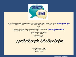საქართველოს ეკონომისტ სტუდენტთა ასოციაცია (www.gesu.ge)
                         და
     სტუდენტური გაერთიანება Geo Uni (www.geouni.info)
                    წარმოგიდგენთ
                       პროექტს:

       ეკონომიკის პრინციპები
                      ნოემბერი, 2012
                        თბილისი

                                         Copyright © 2004 South-Western
 