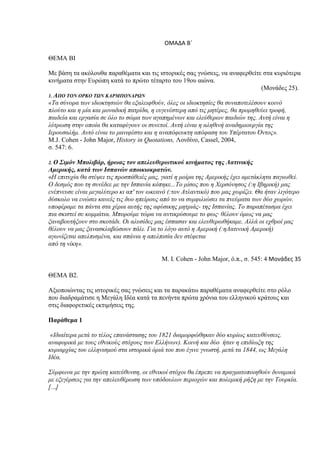 ΟΜΑΔΑ Βϋ

ΘΔΜΑ ΒΙ

Με βάζη ηα ακόλοςθα παπαθέμαηα και ηιρ ιζηοπικέρ ζαρ γνώζειρ, να αναθεπθείηε ζηα κςπιόηεπα
κινήμαηα ζηην Δςπώπη καηά ηο ππώηο ηέηαπηο ηος 19ος αιώνα.
                                                                                (Μονάδερ 25).
1. ΑΠΟ ΣΟΝ ΟΡΚΟ ΣΩΝ ΚΑΡΜΠΟΝΑΡΩΝ
«Τα ζύλνξα ησλ ηδηνθηεζηώλ ζα εμαιεηθζνύλ, όιεο νη ηδηνθηεζίεο ζα ζπλαπνηειέζνπλ θνηλό
πινύην θαη ε κία θαη κνλαδηθή παηξίδα, ε επγελέζηεξε από ηηο κεηέξεο, ζα πξνκεζεύεη ηξνθή,
παηδεία θαη εξγαζία ζε όιν ην ζώκα ησλ αγαπεκέλσλ θαη ειεύζεξσλ παηδηώλ ηεο. Απηή είλαη ε
ιύηξσζε ζηελ νπνία ζα θαηαθύγνπλ νη ζπλεηνί. Απηή είλαη ε αιεζηλή αλαδεκηνπξγία ηεο
Ιεξνπζαιήκ. Απηό είλαη ην καληθέζην θαη ε αλαπόθεπθηε απόθαζε ηνπ Υπέξηαηνπ Όληνο».
M.J. Cohen - John Major, History in Quotations, Λονδίνο, Cassel, 2004,
ζ. 547: 6.

2. Ο΢ιμόν Μπολιβάρ, ήρωας τον απελεσθερωτικού κινήματος της Λατινικής
Αμερικής, κατά των Ισπανών αποικιοκρατών.
«Η επηηπρία ζα ζηέςεη ηηο πξνζπάζεηέο καο, γηαηί ε κνίξα ηεο Ακεξηθήο έρεη ακεηάθιεηα παγησζεί.
Ο δεζκόο πνπ ηε ζπλέδεε κε ηελ Ιζπαλία θόπεθε...Τν κίζνο πνπ ε Φεξζόλεζνο (:ε Ιβεξηθή) καο
ελέπλεπζε είλαη κεγαιύηεξν θη απ' ηνλ σθεαλό (:ηνλ Αηιαληηθό) πνπ καο ρσξίδεη. Θα ήηαλ ιηγόηεξν
δύζθνιν λα ελώζεη θαλείο ηηο δπν επείξνπο από ην λα ζπκθηιηώζεη ηα πλεύκαηα ησλ δύν ρσξώλ.
ππνθέξακε ηα πάληα ζηα ρέξηα απηήο ηεο αθύζηθεο κεηξηάο- ηεο Ιζπαλίαο. Τν παξαπέηαζκα έρεη
πηα ζθηζηεί ζε θνκκάηηα. Μπνξνύκε ηώξα λα αληηθξύζνπκε ην θσο· ζέινπλ όκσο λα καο
μαλαβνπηήμνπλ ζην ζθνηάδη. Οη αιπζίδεο καο έζπαζαλ θαη ειεπζεξσζήθακε. Αιιά νη ερζξνί καο
ζέινπλ λα καο μαλαζθιαβώζνπλ πάιη. Γηα ην ιόγν απηό ε Ακεξηθή (:εΛαηηληθή Ακεξηθή)
αγσλίδεηαη απειπηζκέλα, θαη ζπάληα ε απειπηζία δελ ζηέθεηαη
από ηε λίθε».

                                          Μ. Ι. Cohen - John Major, ό.π., ζ. 545: 4 Μονάδεσ 35

ΘΔΜΑ Β2.

Αξιοποιώνηαρ ηιρ ιζηοπικέρ ζαρ γνώζειρ και ηα παπακάηω παπαθέμαηα αναθεπθείηε ζηο πόλο
πος διαδπαμάηιζε η Μεγάλη Ιδέα καηά ηα πενήνηα ππώηα σπόνια ηος ελληνικού κπάηοςρ και
ζηιρ διαθοπεηικέρ εκηιμήζειρ ηηρ.

Παράθεμα 1

 «Ιδηαίηεξα κεηά ην ηέινο επαλάζηαζεο ηνπ 1821 δηακνξθώζεθαλ δύν θπξίσο θαηεπζύλζεηο.
αλαθνξηθά κε ηνπο εζληθνύο ζηόρνπο ησλ Ειιήλσλ). Κνηλή θαη δύν ήηαλ ε επηδίσμε ηεο
θπξηαξρίαο ηνπ ειιεληζκνύ ζηα ηζηνξηθά όξηά ηνπ πνπ έγηλε γλσζηή, κεηά ηα 1844, σο Μεγάιε
Ιδέα.

Σύκθσλα κε ηελ πξώηε θαηεύζπλζε, νη εζληθνί ζηόρνη ζα έπξεπε λα πξαγκαηνπνηεζνύλ δπλακηθά
κε εμεγέξζεηο γηα ηελ απειεπζέξσζε ησλ ππόδνπισλ πεξηνρώλ θαη πνιεκηθή ξήμε κε ηελ Τνπξθία.
[…]
 