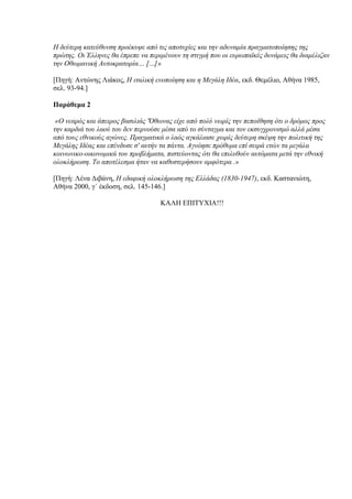 Η δεύηεξε θαηεύζπλζε πξνέθπςε από ηηο απνηπρίεο θαη ηελ αδπλακία πξαγκαηνπνίεζεο ηεο
πξώηεο. Οη Έιιελεο ζα έπξεπε λα πεξηκέλνπλ ηε ζηηγκή πνπ νη επξσπατθέο δπλάκεηο ζα δηακέιηδαλ
ηελ Οζσκαληθή Απηνθξαηνξία… […]»

[Πηγή: Ανηώνηρ Λιάκορ, Η ηηαιηθή ελνπνίεζε θαη ε Μεγάιε Ιδέα, εκδ. Θεμέλιο, Αθήνα 1985,
ζελ. 93-94.]

Παράθεμα 2

 «Ο λεαξόο θαη άπεηξνο βαζηιηάο 'Όζσλαο είρε από πνιύ λσξίο ηελ πεπνίζεζε όηη ν δξόκνο πξνο
ηελ θαξδηά ηνπ ιανύ ηνπ δελ πεξλνύζε κέζα από ην ζύληαγκα θαη ηνλ εθζπγρξνληζκό αιιά κέζα
από ηνπο εζληθνύο αγώλεο. Πξαγκαηηθά ν ιαόο αγθάιηαζε ρσξίο δεύηεξε ζθέςε ηελ πνιηηηθή ηεο
Μεγάιεο Ιδέαο θαη επέλδπζε ζ' απηήλ ηα πάληα. Αγλόεζε πξόζπκα επί ζεηξά εηώλ ηα κεγάια
θνηλσληθν-νηθνλνκηθά ηνπ πξνβιήκαηα, πηζηεύνληαο όηη ζα επηιπζνύλ απηόκαηα κεηά ηελ εζληθή
νινθιήξσζε. Τν απνηέιεζκα ήηαλ λα θαζπζηεξήζνπλ ακθόηεξα .»

[Πηγή: Λένα Γιβάνη, Η εδαθηθή νινθιήξσζε ηεο Ειιάδαο (1830-1947), εκδ. Καζηανιώηη,
Αθήνα 2000, γ΄ έκδοζη, ζελ. 145-146.]

                                    ΚΑΛΗ ΔΠΙΤΥΦΙΑ!!!
 