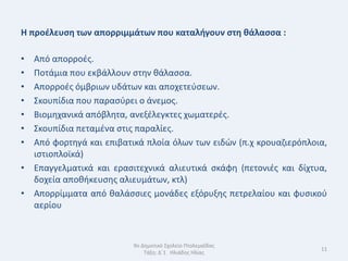 Η προζλευςθ των απορριμμάτων που καταλιγουν ςτθ κάλαςςα :

• Από απορροζσ.
• Ποτάμια που εκβάλλουν ςτθν κάλαςςα.
• Απορροζσ όμβριων υδάτων και αποχετεφςεων.
• Σκουπίδια που παραςφρει ο άνεμοσ.
• Βιομθχανικά απόβλθτα, ανεξζλεγκτεσ χωματερζσ.
• Σκουπίδια πεταμζνα ςτισ παραλίεσ.
• Από φορτθγά και επιβατικά πλοία όλων των ειδϊν (π.χ κρουαηιερόπλοια,
  ιςτιοπλοϊκά)
• Επαγγελματικά και εραςιτεχνικά αλιευτικά ςκάφθ (πετονιζσ και δίχτυα,
  δοχεία αποκικευςθσ αλιευμάτων, κτλ)
• Απορρίμματα από καλάςςιεσ μονάδεσ εξόρυξθσ πετρελαίου και φυςικοφ
  αερίου



                         9ο Δθμοτικό Σχολείο Πτολεμαΐδασ
                                                                    11
                             Τάξθ: Δϋ1 Θλιάδθσ Θλίασ
 