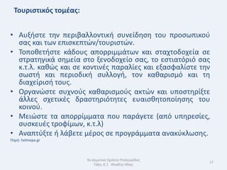Τουριςτικόσ τομζασ:


• Αυξιςτε τθν περιβαλλοντικι ςυνείδθςθ του προςωπικοφ
  ςασ και των επιςκεπτϊν/τουριςτϊν.
• Τοποκετιςτε κάδουσ απορριμμάτων και ςταχτοδοχεία ςε
  ςτρατθγικά ςθμεία ςτο ξενοδοχείο ςασ, το εςτιατόριό ςασ
  κ.τ.λ. κακϊσ και ςε κοντινζσ παραλίεσ και εξαςφαλίςτε τθν
  ςωςτι και περιοδικι ςυλλογι, τον κακαριςμό και τθ
  διαχείριςι τουσ.
• Οργανϊςτε ςυχνοφσ κακαριςμοφσ ακτϊν και υποςτθρίξτε
  άλλεσ ςχετικζσ δραςτθριότθτεσ ευαιςκθτοποίθςθσ του
  κοινοφ.
• Μειϊςτε τα απορρίμματα που παράγετε (από υπθρεςίεσ,
  ςυςκευζσ τροφίμων, κ.τ.λ)
• Αναπτφξτε ι λάβετε μζροσ ςε προγράμματα ανακφκλωςθσ.
Πθγι: helmepa.gr



                       9ο Δθμοτικό Σχολείο Πτολεμαΐδασ
                                                          17
                           Τάξθ: Δϋ1 Θλιάδθσ Θλίασ
 