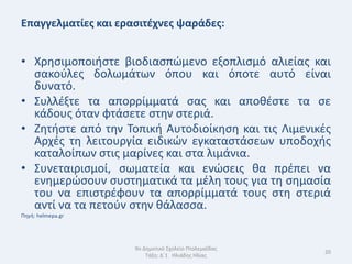 Επαγγελματίεσ και εραςιτζχνεσ ψαράδεσ:


• Χρθςιμοποιιςτε βιοδιαςπϊμενο εξοπλιςμό αλιείασ και
  ςακοφλεσ δολωμάτων όπου και όποτε αυτό είναι
  δυνατό.
• Συλλζξτε τα απορρίμματά ςασ και αποκζςτε τα ςε
  κάδουσ όταν φτάςετε ςτθν ςτεριά.
• Ηθτιςτε από τθν Τοπικι Αυτοδιοίκθςθ και τισ Λιμενικζσ
  Αρχζσ τθ λειτουργία ειδικϊν εγκαταςτάςεων υποδοχισ
  καταλοίπων ςτισ μαρίνεσ και ςτα λιμάνια.
• Συνεταιριςμοί, ςωματεία και ενϊςεισ κα πρζπει να
  ενθμερϊςουν ςυςτθματικά τα μζλθ τουσ για τθ ςθμαςία
  του να επιςτρζφουν τα απορρίμματά τουσ ςτθ ςτεριά
  αντί να τα πετοφν ςτθν κάλαςςα.
Πθγι: helmepa.gr




                     9ο Δθμοτικό Σχολείο Πτολεμαΐδασ
                                                       20
                         Τάξθ: Δϋ1 Θλιάδθσ Θλίασ
 