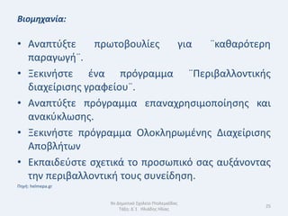 Βιομηχανία:

• Αναπτφξτε     πρωτοβουλίεσ    για  ¨κακαρότερθ
  παραγωγι¨.
• Ξεκινιςτε ζνα πρόγραμμα ¨Περιβαλλοντικισ
  διαχείριςθσ γραφείου¨.
• Αναπτφξτε πρόγραμμα επαναχρθςιμοποίθςθσ και
  ανακφκλωςθσ.
• Ξεκινιςτε πρόγραμμα Ολοκλθρωμζνθσ Διαχείριςθσ
  Αποβλιτων
• Εκπαιδεφςτε ςχετικά το προςωπικό ςασ αυξάνοντασ
  τθν περιβαλλοντικι τουσ ςυνείδθςθ.
Πθγι: helmepa.gr


                   9ο Δθμοτικό Σχολείο Πτολεμαΐδασ
                                                     25
                       Τάξθ: Δϋ1 Θλιάδθσ Θλίασ
 