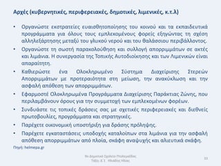 Αρχζσ (κυβερνθτικζσ, περιφερειακζσ, δθμοτικζσ, λιμενικζσ, κ.τ.λ)

•   Οργανϊςτε εκςτρατείεσ ευαιςκθτοποίθςθσ του κοινοφ και τα εκπαιδευτικά
    προγράμματα για όλουσ τουσ εμπλεκομζνουσ φορείσ εξθγϊντασ τθ ςχζςθ
    αλλθλεξάρτθςθσ μεταξφ του γλυκοφ νεροφ και του καλάςςιου περιβάλλοντοσ.
•   Οργανϊςτε τθ ςωςτι παρακολοφκθςθ και ςυλλογι απορριμμάτων ςε ακτζσ
    και λιμάνια. Θ ςυνεργαςία τθσ Τοπικισ Αυτοδιοίκθςθσ και των Λιμενικϊν είναι
    απαραίτθτθ.
•   Κακιερϊςτε ζνα Ολοκλθρωμζνο Σφςτθμα Διαχείριςθσ Στερεϊν
    Απορριμμάτων με προτεραιότθτα ςτθ μείωςθ, τθν ανακφκλωςθ και τθν
    αςφαλι απόκεςθ των απορριμμάτων.
•   Εφαρμοςτζ Ολοκλθρωμζνα Προγράμματα Διαχείριςθσ Παράκτιασ Ηϊνθσ, που
    περιλαμβάνουν όρουσ για τθν ςυμμετοχι των εμπλεκομζνων φορζων.
•   Συνδυάςτε τισ τοπικζσ δράςεισ ςασ με ςχετικζσ περιφερειακζσ και διεκνείσ
    πρωτοβουλίεσ, προγράμματα και ςτρατθγικζσ.
•   Παρζχετε οικονομικι υποςτιριξθ για δράςθσ πρόλθψθσ.
•   Παρζχετε εγκαταςτάςεισ υποδοχισ καταλοίπων ςτα λιμάνια για τθν αςφαλι
    απόκεςθ απορριμμάτων από πλοία, ςκάφθ αναψυχισ και αλιευτικά ςκάφθ.
Πθγι: helmepa.gr
                             9ο Δθμοτικό Σχολείο Πτολεμαΐδασ
                                                                             33
                                 Τάξθ: Δϋ1 Θλιάδθσ Θλίασ
 