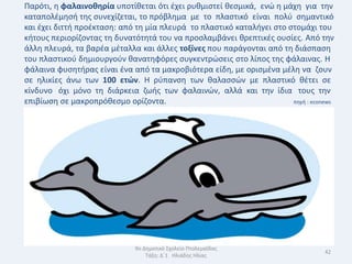 Παρότι, θ φαλαινοκθρία υποτίκεται ότι ζχει ρυκμιςτεί κεςμικά, ενϊ θ μάχθ για τθν
καταπολζμθςι τθσ ςυνεχίηεται, το πρόβλθμα με το πλαςτικό είναι πολφ ςθμαντικό
και ζχει διττι προζκταςθ: από τθ μία πλευρά το πλαςτικό καταλιγει ςτο ςτομάχι του
κιτουσ περιορίηοντασ τθ δυνατότθτά του να προςλαμβάνει κρεπτικζσ ουςίεσ. Από τθν
άλλθ πλευρά, τα βαρζα μζταλλα και άλλεσ τοξίνεσ που παράγονται από τθ διάςπαςθ
του πλαςτικοφ δθμιουργοφν κανατθφόρεσ ςυγκεντρϊςεισ ςτο λίποσ τθσ φάλαινασ. Θ
φάλαινα φυςθτιρασ είναι ζνα από τα μακροβιότερα είδθ, με οριςμζνα μζλθ να ηουν
ςε θλικίεσ άνω των 100 ετϊν. Θ ρφπανςθ των καλαςςϊν με πλαςτικό κζτει ςε
κίνδυνο όχι μόνο τθ διάρκεια ηωισ των φαλαινϊν, αλλά και τθν ίδια τουσ τθν
επιβίωςθ ςε μακροπρόκεςμο ορίηοντα.                                    πθγι : econews




                              9ο Δθμοτικό Σχολείο Πτολεμαΐδασ
                                                                                  42
                                  Τάξθ: Δϋ1 Θλιάδθσ Θλίασ
 