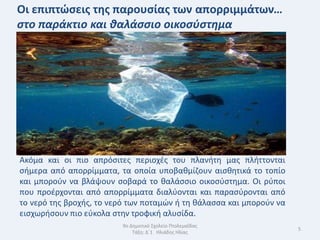 Οι επιπτϊςεισ τθσ παρουςίασ των απορριμμάτων…
ςτο παράκτιο και θαλάςςιο οικοςύςτημα




Ακόμα και οι πιο απρόςιτεσ περιοχζσ του πλανιτθ μασ πλιττονται
ςιμερα από απορρίμματα, τα οποία υποβακμίηουν αιςκθτικά το τοπίο
και μποροφν να βλάψουν ςοβαρά το καλάςςιο οικοςφςτθμα. Οι ρφποι
που προζρχονται από απορρίμματα διαλφονται και παραςφρονται από
το νερό τθσ βροχισ, το νερό των ποταμϊν ι τθ κάλαςςα και μποροφν να
ειςχωριςουν πιο εφκολα ςτθν τροφικι αλυςίδα.
                          9ο Δθμοτικό Σχολείο Πτολεμαΐδασ
                                                                      5
                              Τάξθ: Δϋ1 Θλιάδθσ Θλίασ
 