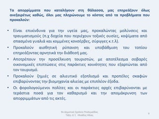 Τα απορρίμματα που καταλιγουν ςτθ κάλαςςα, μασ επθρεάηουν όλωσ
 ανεξαιρζτωσ κακϊσ, όλοι μασ πλθρϊνουμε το κόςτοσ από τα προβλιματα που
 προκαλοφν:

• Είναι επικίνδυνα για τθν υγεία μασ, προκαλϊντασ μολφνςεισ και
  τραυματιςμοφσ (π.χ δοχεία που περιζχουν τοξικζσ ουςίεσ, κοψίματα από
  ςπαςμζνα γυαλιά και κομμζνεσ κονςζρβεσ, ςφριγγεσ κ.τ.λ).
• Προκαλοφν αιςκθτικι ρφπανςθ και υποβάκμιςθ του τοπίου
  επθρεάηοντασ αρνθτικά τθν διάκεςι μασ.
• Αποτρζπουν τθν προςζλκυςθ τουριςτϊν, με αποτζλεςμα ςοβαρζσ
  οικονομικζσ επιπτϊςεισ ςτισ παράκτιεσ κοινότθτεσ που εξαρτϊνται από
  τον τουριςμό.
• Προκαλοφν ηθμιζσ ςε αλιευτικό εξοπλιςμό και προπζλεσ ςκαφϊν
  επιβαρφνοντασ τθν βιομθχανία αλιείασ με επιπλζον ζξοδα.
• Οι φορολογοφμενοι πολίτεσ και οι παράκτιεσ αρχζσ επιβαρφνονται με
  τεράςτια ποςά για τον κακαριςμό και τθν απομάκρυνςθ των
  απορριμμάτων από τισ ακτζσ.

                          9ο Δθμοτικό Σχολείο Πτολεμαΐδασ
                                                                         9
                              Τάξθ: Δϋ1 Θλιάδθσ Θλίασ
 