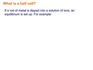 What is a half cell?
If a rod of metal is dipped into a solution of ions, an
equilibrium is set up. For example:
 
