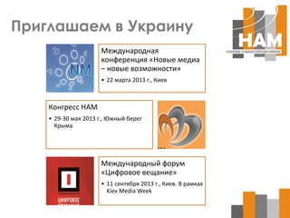 Приглашаем в Украину
                      Международная
                      конференция «Новые медиа
                      – новые возможности»
                      • 22 марта 2013 г., Киев



    Конгресс НАМ
    • 29-30 мая 2013 г., Южный берег
      Крыма




                      Международный форум
                      «Цифровое вещание»
                      • 11 сентября 2013 г., Киев. В рамках
                        Kiev Media Week
 
