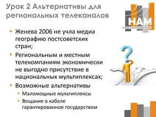 Урок 2 Альтернативы для
региональных телеканалов

 Женева 2006 не учла медиа
  географию постсоветских
  стран;
 Региональным и местным
  телекомпаниям экономически
  не выгодно присутствие в
  национальных мультиплексах;
 Возможные альтернативы
   Маломощные мультиплексы
   Вещание в кабеле
    гарантированное государством
 