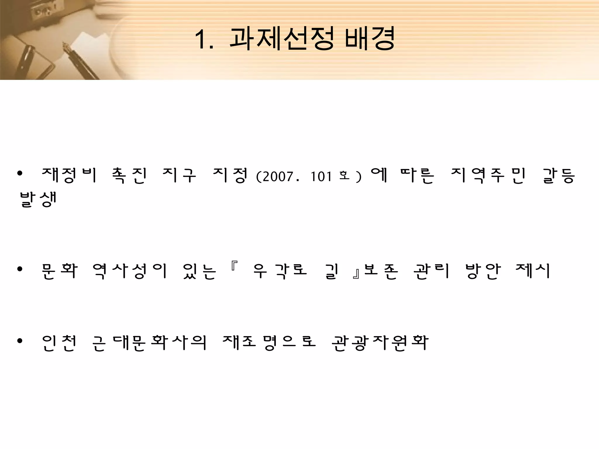 1. 과제선정 배경



• 재정비 촉진 지구 지정 (2007.   101 호 ) 에   따른 지역주민 갈등
발생


• 문화 역사성이 있는 『 우각로 길 』보존 관리 방안 제시


• 인천 근대문화사의 재조명으로 관광자원화
 