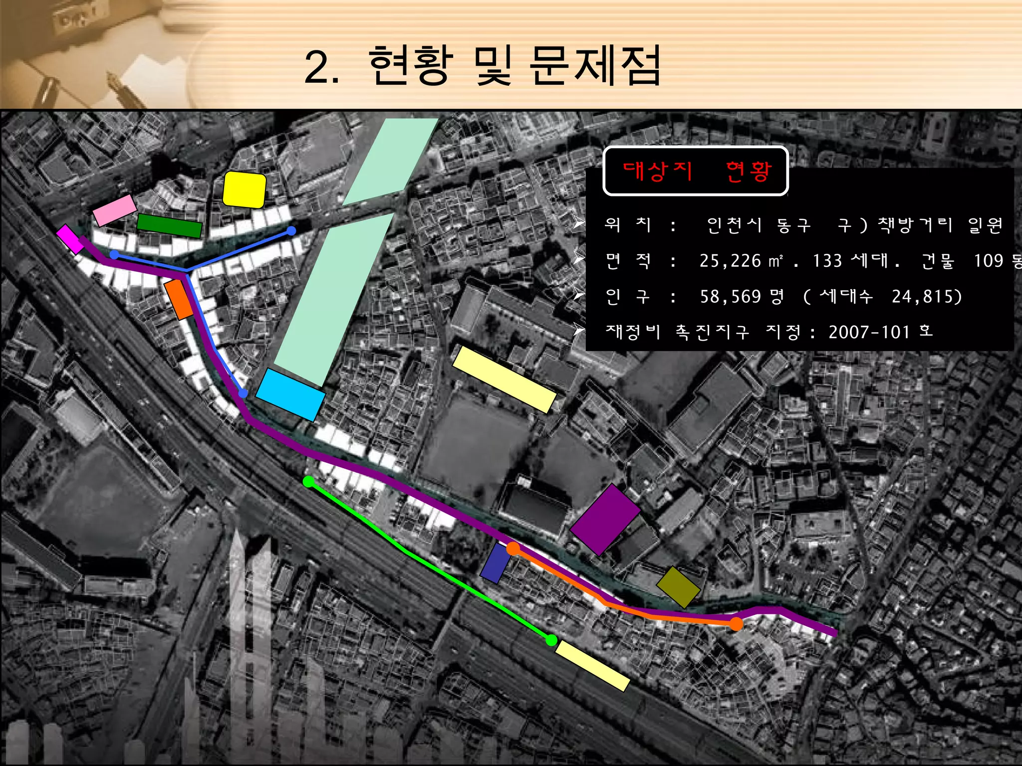 2. 현황 및 문제점

           대상지     현황
         위 치 :   인천시 동구     구 ) 책방거리 일원
         면 적 :   25,226 ㎡ . 133 세대 . 건물 109 동
         인 구 :   58,569 명 ( 세대수 24,815)
         재정비 촉진지구 지정 : 2007-101 호
 