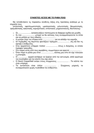 ΣΥΝΘΕΤΕΣ ΛΕΞΕΙΣ ΜΕ ΤΟ ΡΗΜΑ ΠΟΙΩ

   Να τοποθετήσετε τις παρακάτω σύνθετες λέξεις στις προτάσεις ανάλογα με τη
σημασία τους:
   (οπλοποιός, εφαπλωματοποιός, ωρολογοποιός, γελωτοποιός, θαυματοποιός,
τραγωδοποιός, κακοποιός, κορνιζοποιείο, οπλοποιείο, μηχανοποίητος, θεοποίητος)

   o Οι......................... κατασκευάζουν παπλώματα σε διάφορα σχέδια και μεγέθη.
   o Σε ένα ........................ μπορεί να δει κάποιος πώς συναρμολογούνται τα όπλα
     και να μιλήσει με τους ειδικούς ......................... .
   o Η μητέρα πήγε τον πίνακα στον ...................... για να αλλάξει την κορνίζα.
   o Οι πυραμίδες της Αιγύπτου φαντάζουν πράγματι....................... ,λες και δεν τις
     έφτιαξε ο άνθρωπος.
   o Στην αρχαιότητα υπήρχαν πολλοί ....................., όπως ο Αισχύλος, οι οποίοι
     έγραφαν τραγωδίες.
   o Στο τσίρκο εκτός από τους ακροβάτες, συμμετέχουν και αρκετοί ..................... .
   o Όταν πήγα το ρολόι μου στον ......................., εκείνος μου είπε ότι είχε τελειώσει
     η μπαταρία.
   o Ο .................. αρχικά κατάφερε να ξεφύγει από την αστυνομία, αλλά αργότερα
     τον συνέλαβαν για την κλοπή που είχε κάνει.
   o Ο David Copperfield ανήκει στους σύγχρονους ...................... . Τα κόλπα του
     είναι υπέροχα.
   o Τα αυτοκίνητα είναι πλέον ...................... . Σύγχρονες μηχανές τα
     συναρμολογούν χωρίς τη βοήθεια του ανθρώπου.
 
