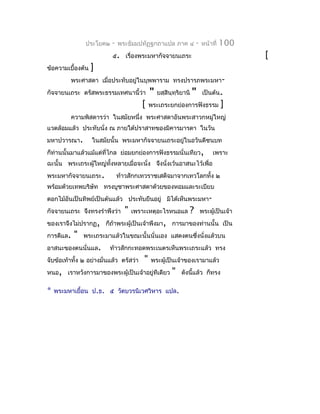 ประโยค๒    -   พระธัมมปทัฏฐกถำแปล ภำค ๔            -   หน้ำที่   100
                           ๕. เรื่องพระมหำกัจจำยนเถระ                                   [
ข้อควำมเบื้องต้น   ]
         พระศำสดำ เมื่อประทับอยู่ในบุพพำรำม ทรงปรำรภพระมหำ-
กัจจำยนเถระ ตรัสพระธรรมเทศนำนี้ว่ำ           "   ยสฺสินฺทฺริยำนิ   "    เป็นต้น.
                                         [   พระเถระยกย่องกำรฟังธรรม             ]
         ควำมพิสดำรว่ำ ในสมัยหนึ่ง พระศำสดำอันพระสำวกหมู่ใหญ่
แวดล้อมแล้ว ประทับนั่ง ณ ภำยใต้ปรำสำทของมิคำรมำรดำ ในวัน
มหำปวำรณำ.         ในสมัยนั้น พระมหำกัจจำยนเถระอยู่ในอวันตีชนบท
ก็ท่ำนนั้นมำแล้วแม้แต่ทไกล ย่อมยกย่องกำรฟังธรรมนั่นเทียว,
                       ี่                                                   เพรำะ
ฉะนั้น พระเถระผูใหญ่ทั้งหลำยเมื่อจะนั่ง จึงนั่งเว้นอำสนะไว้เพื่อ
                ้
พระมหำกัจจำยนเถระ.             ท้ำวสักกเทวรำชเสด็จมำจำกเทวโลกทั้ง ๒
พร้อมด้วยเทพบริษัท ทรงบูชำพระศำสดำด้วยของหอมและระเบียบ
ดอกไม้อันเป็นทิพย์เป็นต้นแล้ว ประทับยืนอยู่ มิได้เห็นพระมหำ-
กัจจำยนเถระ จึงทรงรำำพึงว่ำ      "   เพรำะเหตุอะไรหนอแล        ?       พระผู้เป็นเจ้ำ
ของเรำจึงไม่ปรำกฏ, ก็ถ้ำพระผู้เป็นเจ้ำพึงมำ, กำรมำของท่ำนนั้น เป็น
กำรดีแล.   "   พระเถระมำแล้วในขณะนั้นนั่นเอง แสดงตนซึ่งนั่งแล้วบน
อำสนะของตนนั่นแล.         ท้ำวสักกะทอดพระเนตรเห็นพระเถระแล้ว ทรง
จับข้อเท้ำทั้ง ๒ อย่ำงมั่นแล้ว ตรัสว่ำ   "   พระผู้เป็นเจ้ำของเรำมำแล้ว
หนอ, เรำหวังกำรมำของพระผู้เป็นเจ้ำอยู่ทีเดียว          "    ดังนี้แล้ว ก็ทรง

*   พระมหำเยือน ป.ธ. ๕ วัดบวรนิเวศวิหำร แปล.
             ้
 