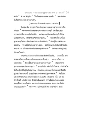 ประโยค๒     -   พระธัมมปทัฏฐกถำแปล ภำค ๔              -   หน้ำที่   104
จำริก   "       ด้วยสำำคัญว่ำ    "    เป็นอัครสำวกของพระองค์.       "       พระศำสดำ
รับสั่งให้เรียกพระเถระมำแล้ว.
                            [   พระเถระเปรียบตนด้วยอุปมำ ๙ อย่ำง                ]
            ในขณะนั้น พระมหำโมคคัลลำนเถระและพระอำนนทเถระคิด
แล้วว่ำ     "   พระศำสดำไม่ทรงทรำบควำมทีแห่งภิกษุนี้ อันพี่ชำยของ
                                        ่
พวกเรำไม่ประหำรแล้วก็หำไม่,                  แต่พระองค์จักทรงประสงค์ให้ท่ำน
บันลือสีหนำท, เรำจักให้บริษัทประชุมกัน.               "       พระเถระทั้ง ๒ นั้นมี
ลูกดำลอยู่ในมือ เปิดประตูบริเวณแล้วกล่ำวว่ำ               "   ท่ำนผู้มีอำยุทงหลำย
                                                                            ั้
จงออก,           ท่ำนผู้มีอำยุทงหลำยจงออก, บัดนี้ท่ำนพระสำรีบตรจักบันลือ
                               ั้                            ุ
สีหนำท ณ เบื้องพระพักตร์แห่งพระผูมีพระภำค
                                 ้                        "    ให้ภิกษุสงฆ์หมู่ใหญ่
ประชุมกันแล้ว.
            ฝ่ำยพระเถระมำถวำยบังคมพระศำสดำนั่งแล้ว.                         ลำำดับนั้น พระ
ศำสดำตรัสถำมเนื้อควำมนั้นกะพระเถระนั้นแล้ว.                    พระเถระไม่กรำบ
ทูลทันทีว่ำ       "   ภิกษุนี้อันข้ำพระองค์ไม่ประหำรแล้ว       "    เมื่อจะกล่ำว
คุณกถำของตนจึงกรำบทูลว่ำ                "   พระเจ้ำข้ำ สติเป็นไปในกำย อันภิกษุใด
ไม่พึงเข้ำไปตังไว้แล้วในกำย, ภิกษุนั้นกระทบกระทั่งสพรหมจำรีรูปใด
              ้
รูปหนึ่งในศำสนำนี้ ไม่ขอโทษแล้วพึงหลีกไปสู่ที่จำริกแน่                  "       ดังนี้แล้ว
ประกำศควำมทีแห่งตนมีจตเสมอด้วยแผ่นดิน เสมอด้วย นำ้ำ ไฟ ลม
            ่        ิ
ผ้ำเช็ดธุลี เด็กจัณฑำล โคอุสภะมีเขำขำด ควำมอึดอัดด้วยกำยของ
ตนเหมือนซำกงูเป็นต้น และกำรบริหำรกำยของตน ดุจภำชนะมันข้น
โดยนัยเป็นต้นว่ำ        "   พระเจ้ำข้ำ บุคคลย่อมทิงของสะอำดบ้ำง ย่อม
                                                  ้
 
