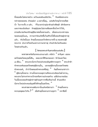 ประโยค๒   -   พระธัมมปทัฏฐกถำแปล ภำค ๔             -   หน้ำที่   105
ทิ้งของอันไม่สะอำดบ้ำง ลงในแผ่นดินแม้ฉันใด.           "     ก็แลเมื่อพระเถระ
กล่ำวคุณของตน ด้วยอุปมำ ๘ อย่ำงนี้อยู่, แผ่นดินใหญ่ไหวจนที่สุด
นำ้ำ ในวำระทั้ง ๙ แล้ว.        ก็ในเวลำนำำอุปมำด้วยผ้ำเช็ดธุลี เด็กจัณฑำล
และภำชนะมันข้นมำ ภิกษุผู้ปุถุชนไม่อำจเพื่ออดกลั้นนำ้ำตำไว้ได้,
ธรรมสังเวชเกิดแก่ภิกษุผขีณำสพทั้งหลำยแล้ว. เมื่อพระเถระกล่ำวคุณ
                       ู้
ของตนอยู่นั่นแล, ควำมเร่ำร้อนเกิดขึ้นในสรีระทั้งสิ้นของภิกษุผู้กล่ำวตู่
แล้ว. ทันใดนั้นแล ภิกษุนั้นหมอบลงใกล้พระบำททั้ง ๒ ของพระผู้มี
พระภำค ประกำศโทษในเพรำะควำมกล่ำวตู่ ด้วยคำำอันไม่จริงแสดง
โทษล่วงเกินแล้ว.
                               [   จิตของพระสำรีบตรเหมือนแผ่นดิน
                                                 ุ                          ]
            พรศำสดำตรัสเรียกพระเถระมำแล้ว ตรัสว่ำ           "   สำรีบตร เธอจง
                                                                     ุ
อดโทษต่อโมฆบุรุษนี้เสีย, ตลอเวลำที่ศีรษะของเขำ จักไม่แตกโดย
๗ เสี่ยง.   "   พระเถระนั่งกระโหย่งประคองอัญชลีกรำบทูลว่ำ               "   พระเจ้ำข้ำ
ข้ำพระองค์ยอมอดโทษต่อผู้มีอำยุนั้น, และขอผูมีอำยุนั้นจงอดโทษต่อ
                                           ้
ข้ำพระองค์, ถ้ำว่ำโทษของข้ำพระองค์มีอยู่.        "        ภิษุทั้งหลำยกล่ำวว่ำ
"   ผู้มีอำยุทงหลำย ท่ำนทั้งหลำยจงดูควำมที่พระเถระมีคุณไม่ตำ่ำทรำม ,
              ั้
พระเถระไม่กระทำำควำมโกรธหรือควำมประทุษร้ำย แม้มีประมำณน้อย
ในเบื้องบนของภิกษุผู้กล่ำวตู่ด้วยมุสำวำทชื่อเห็นปำนนี้ ตัวเองเทียว
นั่งกระโหย่งประคองอัญชลีให้ภิกษุนั้นอดโทษ.        "
            พระศำสดำทรงสดับกถำนั้นแล้วตรัสถำมว่ำ            "   ภิกษุทั้งหลำย
พวกเธอพูดอะไรกัน     ?"    เมื่อภิกษุทั้งหลำยกรำบทูลว่ำ         "   กถำชื่อนี้
 