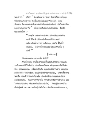 ประโยค๒          -   พระธัมมปทัฏฐกถำแปล ภำค ๔      -   หน้ำที่   106
พระเจ้ำข้ำ   "   ตรัสว่ำ      "   ภิกษุทั้งหลำย ใคร ๆ ไม่อำจให้ควำมโกรธ
หรือควำมประทุษร้ำย เกิดขึ้นแก่ภิกษุผู้เช่นสำรีบุตรได้, ภิกษุ
ทั้งหลำย จิตของพระสำรีบุตรเช่นกับด้วยแผ่นดินใหญ่ เช่นกับเสำเขื่อน
และเช่นกับห้วงนำ้ำใส      "       เมื่อจะทรงสืบอนุสนธิแสดงธรรม จึงตรัส
พระคำถำนี้ว่ำ    :-
                  "   ภิกษุใด เสมอด้วยแผ่นดิน เปรียบด้วยเสำเขือน
                                                              ่
                 คงที่ มีวัตรดี มีกิเลสดังเปือกตมไปปรำศแล้ว
                 เหมือนห้วงนำ้ำปรำศจำกเปือกตม ย่อมไม่ (ยินดี)
                 ยินร้ำย,             สงสำรทังหลำยย่อมไม่มแก่ภิกษุนั้น ผู้
                                             ้            ี
                 คงที่.    "
                                                      [ แก้อรรถ ]
         เนื้อควำมแห่งพระคำถำนั้น              ดังนี้ :-
         ภิกษุทั้งหลำย ชนทั้งหลำยย่อมทิงของสะอำดมีของหอมและ
                                       ้
ระเบียบดอกไม้เป็นต้นบ้ำง ย่อมทิ้งของไม่สะอำดมีมตรและกรีสเป็นต้น
                                               ู
บ้ำง ลงในแผ่นดิน. อนึ่งเด็กเป็นต้น ย่อมถ่ำยปัสสำวะบ้ำง ย่อมถ่ำย
อุจจำระบ้ำง รดเสำเขื่อน อันเขำฝังไว้ใกล้ประตูเมือง, แต่ชนทังหลำย
                                                           ้
พวกอื่น ย่อมสักกำระเสำเขื่อนนั้น ด้วยวัตถุมีของหอมและระเบียบ
ดอกไม้เป็นต้น, ในเพรำะกำรทำำนั้น ควำมยินดีหรือควำมยินร้ำย ย่อม
ไม่เกิดแก่แผ่นดิน หรือเสำเขื่อนนั่นแลฉันใด;               ภิกษุผู้ขีณำสพนี้ใด
ชื่อว่ำผู้คงที่ เพรำะควำมเป็นผูไม่หวั่นไหว ด้วยโลกธรรมทั้งหลำย ๘ ,
                               ้
 