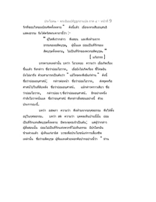 ประโยค๒   -   พระธัมมปทัฏฐกถำแปล ภำค ๔           -   หน้ำที่    9
รักที่ชอบใจของบัณฑิตทั้งหลำย     "         ดังนี้แล้ว เมื่อจะทรงสืบอนุสนธิ
แสดงธรรม จึงได้ตรัสพระคำถำนี้ว่ำ       :-
                "   ผู้ใดพึงว่ำกล่ำว       พึงสอน และพึงห้ำมจำก
                  ธรรมของอสัตบุรุษ,          ผูนั้นแล ย่อมเป็นที่รักของ
                                               ้
                  สัตบุรุษทังหลำย, ไม่เป็นที่รักของพวกอสัตบุรุษ.
                            ้                                          "
                                                            [ แก้อรรถ ]
             บรรดำบทเหล่ำนั้น บทว่ำ โอวเทยฺย ควำมว่ำ เมื่อเกิดเรื่อง
ขึ้นแล้ว จึงกล่ำว ชื่อว่ำย่อมโอวำท,          เมื่อยังไม่เกิดเรื่อง ชีโทษอัน
                                                                     ้
ยังไม่มำถึง ด้วยสำมำรถเป็นต้นว่ำ       "   แม้โทษจะพึงมีแก่ท่ำน    "    ดังนี้
ชื่อว่ำย่อมอนุศำสน์;     กล่ำวต่อหน้ำ ชื่อว่ำย่อมโอวำท,                ส่งฑูตหรือ
ศำสน์ไปในที่ลับหลัง ชื่อว่ำย่อมอนุศำสน์.            แม้กล่ำวครำวเดียว ชือ
                                                                        ่
ว่ำย่อมโอวำท,       กล่ำวบ่อย ๆ ชื่อว่ำย่อมอนุศำสน์.         อีกอย่ำงหนึ่ง
กำำลังโอวำทนั่นแล ชื่อว่ำอนุศำสน์ พึงกล่ำวสังสอนอย่ำงนี้ ด้วย
                                            ่
ประกำรฉะนี้.
             บทว่ำ อสฺพภำ ควำมว่ำ พึงห้ำมจำกอกุศลธรรม พึงให้ตั้ง
อยู่ในกุศลธรรม.        บทว่ำ สต ควำมว่ำ บุคคลเห็นปำนนี้นั้น ย่อม
เป็นที่รักแห่งสัตบุรุษทั้งหลำย มีพระพุทธเจ้ำเป็นต้น;          แต่ผู้ว่ำกล่ำว
ผู้สงสอนนั้น ย่อมไม่เป็นที่รักแห่งพวกที่ไม่เห็นธรรม มีปรโลกอัน
    ั่
ข้ำมล่วงแล้ว ผู้เห็นแก่อำมิส บวชเพื่อประโยชน์แก่กำรเลี้ยงชีพ
เหล่ำนั้น ชื่อว่ำอสัตบุรุษ ผู้ทมแทงด้วยหอกคือปำกอย่ำงนี้ว่ำ
                               ิ่                                      "   ท่ำน
 