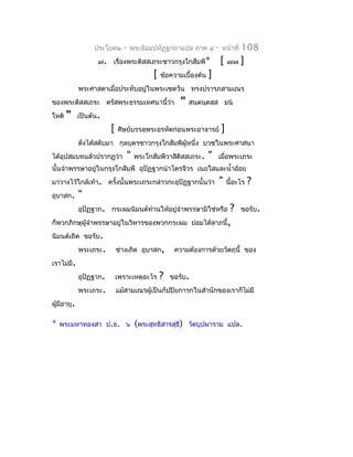 ประโยค๒      -   พระธัมมปทัฏฐกถำแปล ภำค ๔             -   หน้ำที่   108
                    ๗. เรื่องพระติสสเถระชำวกรุงโกสัมพี*                     [   ๗๗    ]
                                             [   ข้อควำมเบื้องต้น   ]
             พระศำสดำเมื่อประทับอยู่ในพระเชตวัน ทรงปรำรภสำมเณร
ของพระติสสเถระ ตรัสพระธรรมเทศนำนี้ว่ำ                   "   สนฺตนฺตสฺส มน
โหติ   "     เป็นต้น.
                         [   ศิษย์บรรลุพระอรหัตก่อนพระอำจำรย์               ]
             ดังได้สดับมำ กุลบุตรชำวกรุงโกสัมพีผู้หนึ่ง บวชในพระศำสนำ
ได้อุปสมบทแล้วปรำกฏว่ำ             "   พระโกสัมพีวำสิติสสเถระ.      "   เมื่อพระเถระ
นั้นจำำพรรษำอยู่ในกรุงโกสัมพี อุปัฏฐำกนำำไตรจีวร เนยใสและนำ้ำอ้อย
มำวำงไว้ใกล้เท้ำ. ครั้งนั้นพระเถระกล่ำวกะอุปัฏฐำกนั้นว่ำ                "       นี้อะไร   ?
อุบำสก.      "
             อุปัฏฐำก. กระผมนิมนต์ทำนให้อยู่จำำพรรษำมิใช่หรือ
                                   ่                                        ?         ขอรับ.
ก็พวกภิกษุผู้จำำพรรษำอยู่ในวิหำรของพวกกระผม                   ย่อมได้ลำภนี้,
นิมนต์เถิด ขอรับ.
             พระเถระ.        ช่ำงเถิด อุบำสก,         ควำมต้องกำรด้วยวัตถุนี้ ของ
เรำไม่มี.
             อุปัฏฐำก.       เพรำะเหตุอะไร       ?   ขอรับ.
             พระเถระ.        แม้สำมเณรผู้เป็นกัปปิยกำรกในสำำนักของเรำก็ไม่มี
ผู้มีอำยุ.

*   พระมหำทองสำ ป.ธ. ๖                 (พระสุทธิสำรสุธี)    วัดบุปผำรำม แปล.
 