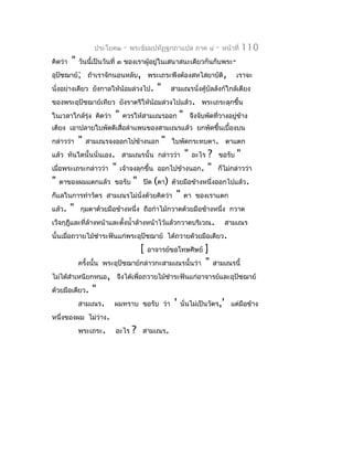 ประโยค๒    -   พระธัมมปทัฏฐกถำแปล ภำค ๔            -   หน้ำที่   110
คิดว่ำ   "   วันนี้เป็นวันที่ ๓ ของเรำผู้อยู่ในเสนำสนะเดียวกันกับพระ-
อุปัชฌำย์; ถ้ำเรำจักนอนหลับ, พระเถระพึงต้องสหไสยำบัติ,                         เรำจะ
นั่งอย่ำงเดียว ยังกำลให้น้อมล่วงไป.      "       สำมเณรนั่งคูบัลลังก์ใกล้เตียง
                                                             ้
ของพระอุปัชฌำย์เทียว ยังรำตรีให้น้อมล่วงไปแล้ว. พระเถระลุกขึ้น
ในเวลำใกล้รุ่ง คิดว่ำ     "   ควรให้สำมเณรออก       "       จึงจับพัดที่วำงอยู่ข้ำง
เตียง เอำปลำยใบพัดตีเสื่อลำำแพนของสำมเณรแล้ว ยกพัดขึ้นเบื้องบน
กล่ำวว่ำ     "   สำมเณรจงออกไปข้ำงนอก        "   ใบพัดกระทบตำ. ตำแตก
แล้ว ทันใดนั้นนั่นเอง. สำมเณรนั้น กล่ำวว่ำ              "? ขอรับ "
                                                            อะไร
เมื่อพระเถระกล่ำวว่ำ " เจ้ำจงลุกขึ้น ออกไปข้ำงนอก. " ก็ไม่กล่ำวว่ำ
" ตำของผมแตกแล้ว ขอรับ " ปิด (ตำ) ด้วยมือข้ำงหนึ่งออกไปแล้ว.
ก็แลในกำรทำำวัตร สำมเณรไม่นั่งด้วยคิดว่ำ " ตำ ของเรำแตก
แล้ว. " กุมตำด้วยมือข้ำงหนึ่ง ถือกำำไม้กวำดด้วยมือข้ำงหนึ่ง กวำด
เว็จกุฎีและที่ล้ำงหน้ำและตั้งนำ้ำล้ำงหน้ำไว้แล้วกวำดบริเวณ. สำมเณร
นั้นเมื่อถวำยไม้ชำำระฟันแก่พระอุปัชฌำย์ ได้ถวำยด้วยมือเดียว.
                                   [ อำจำรย์ขอโทษศิษย์ ]
           ครังนั้น พระอุปัชฌำย์กล่ำวกะสำมเณรนั้นว่ำ " สำมเณรนี้
              ้
ไม่ได้สำำเหนียกหนอ, จึงได้เพื่อถวำยไม้ชำำระฟันแก่อำจำรย์และอุปัชฌำย์
ด้วยมือเดียว. "
           สำมเณร. ผมทรำบ ขอรับ ว่ำ ' นั่นไม่เป็นวัตร,' แต่มือข้ำง
หนึ่งของผม ไม่วำง. ่
           พระเถระ. อะไร ? สำมเณร.
 