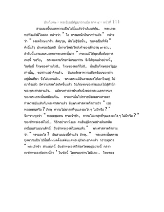 ประโยค๒      -   พระธัมมปทัฏฐกถำแปล ภำค ๔      -   หน้ำที่    111
             สำมเณรนั้นบอกควำมเป็นไปนั้นแล้วจำำเดิมแต่ต้น.                พระเถระ
พอฟังแล้วมีใจสลด กล่ำวว่ำ            "   โอ กรรมหนักอันเรำทำำแล้ว     "    กล่ำว
ว่ำ    "   จงอดโทษแก่ฉัน สัตบุรุษ, ฉันไม่รู้ข้อนั้น, ขอจงเป็นที่พึ่ง
                                                            "
ดังนีแล้ว ประคองอัญชลี นั่งกระโหย่งใกล้เท้ำของเด็กอำยุ ๗ ขวบ.
     ้
ลำำดับนั้นสำมเณรบอกกะพระเถระนั้นว่ำ " กระผมมิได้พูดเพื่อต้องกำร
เหตุนี้ ขอรับ, กระผมตำมรักษำจิตของท่ำน จึงได้พูดแล้วอย่ำงนี้,
ในข้อนี้ โทษของท่ำนไม่มี, โทษของผมก็ไม่มี, นั่นเป็นโทษของวัฏฏะ
เท่ำนั้น, ขอท่ำนอย่ำคิดแล้ว. อันผมรักษำควำมเดือดร้อนของท่ำน
อยู่นั่นเทียว จึงไม่บอกแล้ว. พระเถระแม้อันสำมเณรให้เบำใจอยู่ ไม่
เบำใจแล้ว มีควำมสลดใจเกิดขึ้นแล้ว ถือภัณฑะของสำมเณรไปสู่สำำนัก
ของพระศำสดำแล้ว.           แม้พระศำสดำประทับนั่งทอดพระเนตรกำรมำ
ของพระเถระนั้นเหมือนกัน.              พระเถรนั้นไปถวำยบังคมพระศำสดำ
ทำำควำมบันเทิงกับพระศำสดำแล้ว อันพระศำสดำตรัสถำมว่ำ                   "    เธอ
พออดทนหรือ   ? ภิกษุ ควำมไม่ผำสุกที่รุนแรงอะไร ๆ ไม่มีหรือ ? "
จึงกรำบทูลว่ำ " พออดพอทน พระเจ้ำข้ำ, ควำมไม่ผำสุกที่รุนแรงอะไร ๆ ไม่มีหรือ ? "
ของข้ำพระองค์ไม่มี, ก็อีกอย่ำงหนึ่งแล คนอื่นผูมีคุณอย่ำงล้นเหลือ
                                              ้
เหมื่อนสำมเณรเด็กนี้ อันข้ำพระองค์ไม่เคยเห็น " พระศำสดำตรัสถำม
ว่ำ " กรรมอะไร ? อันสำมเณรนี้ทำำแล้ว ภิกษุ. " พระเถระนั้นกรำบ
ทูลควำมเป็นไปนั้นทั้งหมดตังแต่ต้นแด่พระผู้มีพระภำคแล้ว กรำบทูลว่ำ
                          ้
"     พระเจ้ำข้ำ สำมเณรนี้ อันข้ำพระองค์ให้อดโทษอยู่อย่ำงนี้ กล่ำว
กะข้ำพระองค์อย่ำงนี้ว่ำ     '   ในข้อนี้ โทษของท่ำนไม่มีเลย   .       โทษของ
 