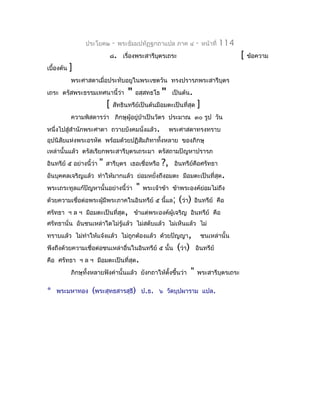 ประโยค๒        -   พระธัมมปทัฏฐกถำแปล ภำค ๔             -   หน้ำที่   114
                                 ๘. เรื่องพระสำรีบตรเถระ
                                                  ุ                                           [   ข้อควำม
เบื้องต้น   ]
            พระศำสดำเมื่อประทับอยูในพระเชตวัน ทรงปรำรภพระสำรีบุตร
เถระ ตรัสพระธรรมเทศนำนี้ว่ำ             "   อสฺสทธโธ   "    เป็นต้น.
                             [    สัทธินทรีย์เป็นต้นมีอมตะเป็นที่สุด      ]
            ควำมพิสดำรว่ำ ภิกษุผู้อยู่ปำเป็นวัตร ประมำณ ๓๐ รูป วัน
                                       ่
หนึ่งไปสู่สำำนักพระศำดำ ถวำยบังคมนั่งแล้ว.                  พระศำสดำทรงทรำบ
อุปนิสัยแห่งพระอรหัต พร้อมด้วยปฏิสัมภิทำทังหลำย ของภิกษุ
                                          ้
เหล่ำนั้นแล้ว ตรัสเรียกพระสำรีบุตรเถระมำ ตรัสถำมปัญหำปรำรภ
อินทรีย์ ๕ อย่ำงนี้ว่ำ   "   สำรีบุตร เธอเชื่อหรือ     ?,    อินทรีย์คอศรัทธำ
                                                                      ื
อันบุคคลเจริญแล้ว ทำำให้มำกแล้ว ย่อมหยั่งถึงอมตะ มีอมตะเป็นที่สุด .
พระเถระทูลแก้ปัญหำนั้นอย่ำงนี้ว่ำ           "   พระเจ้ำข้ำ ข้ำพระองค์ย่อมไม่ถึง
ด้วยควำมเชื่อต่อพระผู้มีพระภำคในอินทรีย์ ๕ นี้แล; (ว่ำ) อินทรีย์ คือ
ศรัทธำ ฯ ล ฯ มีอมตะเป็นที่สุด, ข้ำแต่พระองค์ผู้เจริญ อินทรีย์ คือ
ศรัทธำนั่น อันชนเหล่ำใดไม่รู้แล้ว ไม่สดับแล้ว ไม่เห็นแล้ว ไม่
ทรำบแล้ว ไม่ทำำให้แจ้งแล้ว ไม่ถูกต้องแล้ว ด้วยปัญญำ,                          ชนเหล่ำนั้น
พึงถึงด้วยควำมเชื่อต่อชนเหล่ำอื่นในอินทรีย์ ๕ นั้น            (ว่ำ)       อินทรีย์
คือ ศรัทธำ ฯ ล ฯ มีอมตะเป็นที่สุด.
            ภิกษุทั้งหลำยฟังคำำนั้นแล้ว ยังกถำให้ตั้งขึ้นว่ำ          "   พระสำรีบุตรเถระ

*   พระมหำทอง       (พระสุทธสำรสุธี)            ป.ธ. ๖ วัดบุปผำรำม แปล.
 