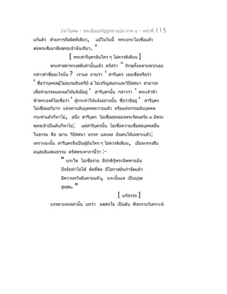 ประโยค๒         -   พระธัมมปทัฏฐกถำแปล ภำค ๔            -   หน้ำที่   115
แก้แล้ว ด้วยกำรถือผิดทีเดียว,             แม้ในวันนี้ พระเถระไม่เชื่อแล้ว
ต่อพระสัมมำสัมพุทธเจ้ำนั่นเทียว.          "
                       [    พระสำรีบุตรอันใคร ๆ ไม่ควรติเตียน           ]
          พระศำสดำทรงสดับคำำนั้นแล้ว ตรัสว่ำ                "   ภิกษุทั้งหลำยพวกเธอ
กล่ำวคำำชื่ออะไรนั่น    ?    เรำแล ถำมว่ำ      '   สำรีบุตร เธอเชื่อหรือว่ำ
'   ชื่อว่ำบุคคลผู้ไม่อบรมอินทรีย์ ๕ ไม่เจริญสมถะและวิปัสสนำ สำมำรถ
เพื่อทำำมรรคและผลให้แจ้งมีอยู่        '   สำรีบตรนั้น กล่ำวว่ำ
                                               ุ                    '   พระเจ้ำข้ำ
ข้ำพระองค์ไม่เชื่อว่ำ   '   ผูกระทำำให้แจ้งอย่ำงนั้น ชือว่ำมีอยู่
                              ้                        ่                '   สำรีบตร
                                                                                 ุ
ไม่เชื่อผลวิบำก แห่งทำนอันบุคคลถวำยแล้ว หรือแห่งกรรมอันบุคคล
กระทำำแล้วก็หำไม่, อนึ่ง สำรีบุตร ไม่เชื่อคุณของพระรัตนตรัย ๓ มีพระ
พุทธเจ้ำเป็นต้นก็หำไม่;         แต่สำรีบุตรนั้น ไม่เชื่อควำมเชื่อต่อบุคคลอื่น
ในธรรม คือ ฌำน วิปัสสนำ มรรค และผล อันตนได้เฉพำะแล้ว;
เพรำะฉะนั้น สำรีบุตรจึงเป็นผู้อันใคร ๆ ไม่ควรติเตียน, เมื่อจะทรงสืบ
อนุสนธิแสดงธรรม ตรัสพระคำถำนี้ว่ำ             :-
                "   นระใด ไม่เชื่อง่ำย มีปกติรู้พระนิพพำนอัน
                ปัจจัยทำำไม่ได้ ตัดทีต่อ มีโอกำสอันกำำจัดแล้ว
                                     ่
                มีควำมหวังอันคำยแล้ว, นระนั้นแล เป็นบุรุษ
                สูงสุด.     "
                                                        [   แก้อรรถ     ]
          บรรดำบทเหล่ำนั้น บทว่ำ อสฺสทฺโธ เป็นต้น พึงทรำบวิเครำะห์
 
