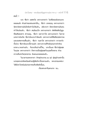ประโยค๒   -   พระธัมมปทัฏฐกถำแปล ภำค ๔   -   หน้ำที่   116
ดังนี้   :-
              นระ ชื่อว่ำ อสฺสทฺโธ เพรำะอรรถว่ำ ไม่เชื่อคุณอันตนแทง
ตลอดแล้ว ด้วยคำำของชนเหล่ำอื่น, ชือว่ำ อกตญฺญู เพรำะอรรถว่ำ
                                  ่
รู้พระนิพพำนอันปัจจัยทำำไม่ได้แล้ว, อธิบำยว่ำ มีพระนิพพำนอันตน
ทำำให้แจ้งแล้ว. ชือว่ำ สนฺธิจฺเฉโท เพรำะอรรถว่ำ ตัดทีต่อคือวัฏฏะ
                  ่                                  ่
ที่ต่อคือสงสำร ดำำรงอยู่. ชื่อว่ำ หตำวกำโส เพรำะอรรถว่ำ โอกำส
แห่งกำรบังเกิด ชือว่ำอันนระกำำจัดแล้ว เพรำะควำมที่พืชคือกุศลกรรม
                 ่
และอกุศลกรรมสิ้นแล้ว. ชื่อว่ำ วนฺตำโส เพรำะอรรถว่ำ ควำมหวัง
ทั้งปวง ชือว่ำอันนระนี้คำยแล้ว เพรำะควำมที่กิจอันตนควรทำำด้วย
          ่
มรรค ๔ ตนทำำแล้ว. ก็นระเห็นปำนนี้ใด, นระนั้นแล ชือว่ำผูสูงสุด
                                                 ่     ้
ในบุรุษ เพรำะอรรถว่ำ ถึงควำมเป็นผู้สงสุดในบุรุษทั้งหลำย ด้วย
                                    ู
ควำมทีแห่งโลกุตรธรรม อันตนแทงตลอดแล้ว.
      ่
              ในเวลำจบพระคำถำ ภิกษุประมำณ ๓๐ รูป ผู้อยู่ป่ำเหล่ำนั้น
บรรลุพระอรหัตพร้อมด้วยปฏิสัมภิทำทั้งหลำยแล้ว. พระธรรมเทศนำ
ได้มีประโยชน์แม้แก่มหำชนที่เหลือดังนีแล.
                                     ้
                                      เรื่องพระสำรีบตรเถระ จบ.
                                                    ุ
 