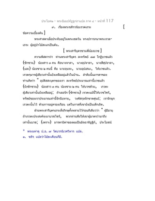 ประโยค๒   -   พระธัมมปทัฏฐกถำแปล ภำค ๔      -   หน้ำที่   117
                         ๙. เรื่องพระขทิรวนิยเรวตเถระ                              [
ข้อควำมเบื้องต้น   ]
         พระศำสดำเมื่อประทับอยู่ในพระเชตวัน ทรงปรำรภนำพระเรวต-
เถระ ผู้อยู่ป่ำไม้สะแกเป็นต้น.
                                  [   พระสำรีบุตรชวนพี่น้องบวช    ]
         ควำมพิสดำรว่ำ ท่ำนพระสำรีบตร ละทรัพย์ ๘๗ โกฏิบวชแล้ว
                                   ุ
(ชักชวน) น้องสำว ๓ คน คือนำงจำลำ,             นำงอุปจำลำ, นำงสีสุปจำลำ,
(และ) น้องชำย ๒ คนนี้ คือ นำยจุนทะ,          นำยอุปเสนะ, ให้บวชแล้ว.
เรวตกุมำรผู้เดียวเท่ำนั้นยังเหลืออยู่แล้วในบ้ำน. ลำำดับนั้นมำรดำของ
ท่ำนคิดว่ำ"    อุปติสสะบุตรของเรำ ละทรัพย์ประมำณเท่ำนี้บวชแล้ว
(ยังชักชวน)    น้องสำว ๓ คน น้องชำย ๒ คน ให้บวชด้วย,               เรวตะ
ผู้เดียวเท่ำนั้นยังเหลืออยู่; ถ้ำเธอจัก (ชักชวน) เรวตะแม้นี้ให้บวชไซร้,
ทรัพย์ของเรำประมำณเท่ำนี้จักฉิบหำย,         วงศ์สกุลจักขำดศูนย์; เรำจักผูก
เรวตะนั้นไว้ ด้วยกำรอยู่ครองเรือน แต่ในกำลที่เขำยังเป็นเด็กเถิด .
         ฝ่ำยพระสำรีบตรเถระสั่งภิกษุทั้งหลำยไว้ก่อนทีเดียวว่ำ
                     ุ                                             "   ผู้มีอำยุ
ถ้ำเรวตะประสงค์จะมำบวชไซร้,           พวกท่ำนพึงให้เขำผู้มำตรว่ำมำถึง
เท่ำนั้นบวช;   (เพรำะ)    มำรดำบิดำของผมเป็นมิจฉำทิฏฐิก์, ประโยชน์

*   พระมหำคู ป.ธ. ๗ วัดบวรนิเวศวิหำร แปล.
๑. ขทิร แปลว่ำไม้ตะเคียนก็มี.
 