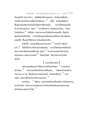 ประโยค๒    -   พระธัมมปทัฏฐกถำแปล ภำค ๔            -   หน้ำที่   119
อันแปลกนี้ เพรำะชรำ, อุปปติสสะพี่ชำยของเรำ จักเห็นเหตุนี้แล้ว,
ควรที่เรำจะหนีไปบวชเสียในวันนี้แหละ.            "       ทีนั้น พวกญำติอุ้มเขำ
ขึ้นสู่ยำนอันเดียวกันกับเด็กหญิงพำหลีกไปแล้ว.                 เขำไปได้หน่อยหนึ่ง
อ้ำงกำรถ่ำยอุจจำระ พูดว่ำ          "   ท่ำนทั้งหลำย จงหยุดยำนก่อน, ฉันลง
ไปแล้วจักมำ     "    ดังนีแล้ว ลงจำกยำนทำำให้ชักช้ำหน่อยหนึ่ง ที่พุ่มไม้
                          ้
พุ่มหนึ่งแล้วจึงได้ไป. เขำไปได้หน่อยหนึ่งแล้วลงไปด้วยกำรอ้ำงนั้นนั่น
แลแม้อีก ขึนแล้วก็ได้ทำำอย่ำงนั้นเหมือนกันอีก.
           ้
            ลำำดับนั้น พวกญำติของเขำกำำหนดว่ำ             "   เรวตะนี้ หมั่นไป
แท้ ๆ   "   จึงมิได้ทำำกำรรักษำอย่ำงเข้มแข็ง. เขำไปได้หน่อยหนึ่งก็ลงไป
ด้วยกำรอ้ำงนั้นนั่นแลแม้อีกแล้ว พูดว่ำ         "    พวกท่ำนจงขับไปข้ำงหน้ำ,
ฉันจักค่อย ๆ เดินมำข้ำงหลัง        "    จึงลงไปแล้ว ได้บ่ำยหน้ำตรงไปยัง
พุ่มไม้.
                                           [   เรวตะได้บรรพชำ      ]
            แม้พวกญำติของเขำได้ขับยำนไปด้วยสำำคัญว่ำ               "   เรวตะจักมำ
ข้ำงหลัง.   "       ฝ่ำยเรวตะนั้นหนีไปจำกที่นั้นแล้ว,          ไปยังสำำนักของภิกษุ
ประมำณ ๓๐ รูป ซึงอยู่ในประเทศแห่งหนึ่ง ไหว้แล้วเรียนว่ำ
                ่                                                          "   ท่ำน
ขอรับ ขอท่ำนทั้งหลำยจงให้กระผมบวช.                  "
            พวกภิกษุ.      "   ผูมีอำยุ เธอประดับด้วยเครื่องอลังกำรพร้อมสรรพ,
                                 ้
พวกข้ำพเจ้ำ ไม่ทรำบว่ำเธอเป็นพระรำชโอรสหรือเป็นบุตรของอมำตย์,
จักให้เธอบวชอย่ำงไรได้.        "
 