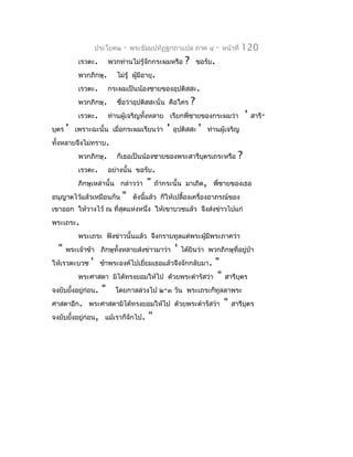 ประโยค๒    -   พระธัมมปทัฏฐกถำแปล ภำค ๔                -   หน้ำที่   120
            เรวตะ.       พวกท่ำนไม่รู้จักกระผมหรือ        ?       ขอรับ.
            พวกภิกษุ.       ไม่รู้ ผู้มีอำยุ.
            เรวตะ.       กระผมเป็นน้องชำยของอุปติสสะ.
            พวกภิกษุ.       ชือว่ำอุปติสสะนั่น คือใคร
                              ่                               ?
            เรวตะ.       ท่ำนผู้เจริญทังหลำย เรียกพี่ชำยของกระผมว่ำ
                                       ้                                                 '   สำรี-
บุตร   '   เพรำะฉะนั้น เมื่อกระผมเรียนว่ำ        '   อุปติสสะ     '   ท่ำนผู้เจริญ
ทั้งหลำยจึงไม่ทรำบ.
            พวกภิกษุ.       ก็เธอเป็นน้องชำยของพระสำรีบตรเถระหรือ
                                                       ุ                             ?
            เรวตะ.       อย่ำงนั้น ขอรับ.
            ภิกษุเหล่ำนั้น กล่ำวว่ำ      "   ถ้ำกระนั้น มำเถิด, พี่ชำยของเธอ
อนุญำตไว้แล้วเหมือนกัน        "    ดังนี้แล้ว ก็ให้เปลื้องเครื่องอำภรณ์ของ
เขำออก ให้วำงไว้ ณ ที่สุดแห่งหนึ่ง ให้เขำบวชแล้ว จึงส่งข่ำวไปแก่
พระเถระ.
            พระเถระ ฟังข่ำวนั้นแล้ว จึงกรำบทูลแด่พระผูมีพระภำคว่ำ
                                                      ้
  "    พระเจ้ำข้ำ ภิกษุทั้งหลำยส่งข่ำวมำว่ำ          '   ได้ยินว่ำ พวกภิกษุที่อยู่ปำ
                                                                                   ่
ให้เรวตะบวช     '    ข้ำพระองค์ไปเยียมเธอแล้วจึงจักกลับมำ.
                                    ่                            "
            พระศำสดำ มิได้ทรงยอมให้ไป            ด้วยพระดำำรัสว่ำ "             สำรีบุตร
จงยับยังอยู่ก่อน.
       ้             "     โดยกำลล่วงไป ๒-๓ วัน พระเถระก็ทูลลำพระ
ศำสดำอีก. พระศำสดำมิได้ทรงยอมให้ไป ด้วยพระดำำรัสว่ำ                            "   สำรีบตร
                                                                                        ุ
จงยับยังอยู่ก่อน, แม้เรำก็จักไป.
       ้                                 "
 