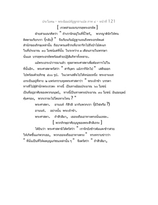 ประโยค๒     -   พระธัมมปทัฏฐกถำแปล ภำค ๔                    -   หน้ำที่   121
                                 [   เรวตสำมเณรบรรลุพระอรหัต                 ]
           ฝ่ำยสำมเณรคิดว่ำ          "   ถ้ำเรำจักอยู่ในที่นี้ไซร้,          พวกญำติจักให้คน
ติดตำมเรียกเรำ    (กลับ) "           จึงเรียนกัมมัฏฐำนจนถึงพระอรหัตแต่
สำำนักของภิกษุเหล่ำนั้น ถือบำตรแลจีวรเที่ยวจำริกไปถึงป่ำไม้สะแก
ในที่ประมำณ ๓๐ โยชน์แต่ที่นั้น ในระหว่ำง ๓ เดือนภำยในพรรษำ
นั่นแล บรรลุพระอรหัตพร้อมด้วยปฏิสัมภิทำทั้งหลำย.
           แม้พระเถระปวำรณำแล้ว ทูลลำพระศำสดำเพื่อต้องกำรไปใน
ที่นั้นอีก. พระศำสดำตรัสว่ำ              "   สำรีบตร แม้เรำก็จักไป
                                                  ุ                      "       เสด็จออก
ไปพร้อมด้วยภิกษุ ๕๐๐ รูป. ในเวลำเสด็จไปได้หน่อยหนึ่ง พระอำนนท
เถระยืนอยู่ที่ทำง ๒ แพร่งกรำบทูลพระศำสดำว่ำ                   "    พระเจ้ำข้ำ บรรดำ
ทำงที่ไปสู่สำำนักพระเรวตะ ทำงนี้ เป็นทำงอ้อมประมำณ ๖๐ โยชน์
เป็นที่อยู่อำศัยของพวกมนุษย์, ทำงนี้เป็นทำงตรงประมำณ ๓๐ โยชน์ อันอมนุษย์
คุ้มครอง, พวกเรำจะไปโดยทำงไหน                    ?"
           พระศำสดำ.         อำนนท์ ก็สีวลี มำกับพวกเรำ                  (มิใช่หรือ ?)
           อำนนท์.     อย่ำงนั้น พระเจ้ำข้ำ.
           พระศำสดำ.         ถ้ำสีวลีมำ, เธอจงถือเอำทำงตรงนั่นแหละ.
                         [   พวกภิกษุอำศัยบุญของพระสีวลีเถระ                      ]
           ได้ยินว่ำ พระศำสดำมิได้ตรัสว่ำ              "   เรำจักยังข้ำวต้มและข้ำวสวย
ให้เกิดขึ้นแก่พวกเธอ, พวกเธอจงถือเอำทำงตรง                     "    ทรงทรำบข่ำวว่ำ
"   ที่นั่นเป็นที่ให้ผลบุญแก่ชนเหล่ำนั้น ๆ         "   จึงตรัสว่ำ    "   ถ้ำสีวลีมำ,
 