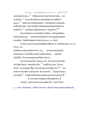 ประโยค๒   -   พระธัมมปทัฏฐกถำแปล ภำค ๔         -   หน้ำที่   122
เธอจงถือเอำทำงตรง.        "   ก็เมื่อพระศำสดำทรงดำำเนินไปทำงนั้น, พวก
เทวดำคิดว่ำ     "   พวกเรำจักทำำสักกำระแก่พระสีวลีเถระพระผู้เป็นเจ้ำ
ของเรำ   "    ให้สร้ำงวิหำรในที่โยชน์หนึ่ง ๆ ไม่ให้ไปเกินกว่ำโยชน์หนึ่ง
ลุกขึ้นแต่เช้ำเทียว ถือเอำวัตถุมีข้ำวต้มเป็นต้นอันเป็นทิพย์แล้วเที่ยวไป
ด้วยตั้งใจว่ำ   "   พระสีวลีเถระผู้เป็นเจ้ำของเรำ นั่งอยู่ที่ไหน   ?"
          พระเถระให้เทวดำถวำยภัตรที่นำำมำเพื่อตน แก่ภิกษุสงฆ์มีพระ
พุทธเจ้ำเป็นประมุข.        พระศำสดำพร้อมทังบริวำรเสวยบุญของพระสีวลี
                                          ้
เถระผู้เดียว ได้เสด็จไปตลอดทำงกันดำรประมำณ ๓๐ โยชน์ .
          ฝ่ำยพระเรวตะเถระพระคันธกุฎีเพื่อพระผู้มีพระภำค นิรมิตเรือนยอด ๕๐๐ ที่
จงกรม ๕๐๐
และที่พักกลำงคืนและที่พักกลำงวัน ๕๐๐.              พระศำสดำประทับอยู่ใน
สำำนักของพระเรวตะนั้นสิ้นกำลประมำณเดือนหนึ่งแล.               แม้ประทับ
อยู่ในที่นั้น ก็ทรงเสวยบุญของพระสีวลีเถระนั่นเอง.
          ก็บรรดำภิกษุเหล่ำนั้น ภิกษุแก่ ๒ รูป ในเวลำพระศำสดำเสด็จ
เข้ำไปสู่ป่ำไม้สะแก คิดแล้วอย่ำงนี้ว่ำ     "          (กำรก่อ
                                               ภิกษุนี้ทำำนวกรรม
สร้ำง) ประมำณอยู่เท่ำนี้อยู่ จักอำจทำำสมณธรรมได้อย่ำงไร ? " พระ
ศำสดำทรงทำำกิจคือกำรเห็นแก่หน้ำ ด้วยทรงดำำริวำ ' เป็นน้องชำยของ
                                               ่
พระสำรีบุตร ' จึงเสด็จมำสู่สำำนักของเธอผู้ประกอบนวกรรมเห็นปำนนี้ . '
                  [ พระศำสดำทรงอธิษฐำนให้ภิกษุลืมบริขำร ]
          ในวันนั้น แม้พระศำสดำทรงตรวจดูสตวโลก ในเวลำใกล้รุ่ง
                                         ั

๑. เรวตะ เป็นสำมเณร แต่เรียกว่ำพระเถระ เป็นเพรำะท่ำนบรรลุพระอรหัตผลแล้ว .
 