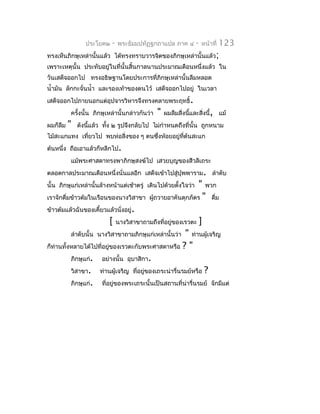 ประโยค๒   -   พระธัมมปทัฏฐกถำแปล ภำค ๔         -   หน้ำที่   123
ทรงเห็นภิกษุเหล่ำนั้นแล้ว ได้ทรงทรำบวำรจิตของภิกษุเหล่ำนั้นแล้ว;
เพรำะเหตุนั้น ประทับอยู่ในที่นั้นสิ้นกำลนำนประมำณเดือนหนึ่งแล้ว ใน
วันเสด็จออกไป ทรงอธิษฐำนโดยประกำรที่ภิกษุเหล่ำนั้นลืมหลอด
นำ้ำมัน ลักกะจั่นนำ้ำ และรองเท้ำของตนไว้ เสด็จออกไปอยู่ ในเวลำ
เสด็จออกไปภำยนอกแต่อุปจำรวิหำรจึงทรงคลำยพระฤทธิ์.
          ครังนั้น ภิกษุเหล่ำนั้นกล่ำวกันว่ำ
             ้                                 "   ผมลืมสิ่งนีและสิ่งนี้, แม้
                                                              ้
ผมก็ลืม   "   ดังนีแล้ว ทัง ๒ รูปจึงกลับไป ไม่กำำหนดถึงที่นั้น ถูกหนำม
                   ้      ้
ไม้สะแกแทง เที่ยวไป พบห่อสิ่งของ ๆ ตนซึงห้อยอยู่ทต้นสะแก
                                       ่         ี่
ต้นหนึ่ง ถือเอำแล้วก็หลีกไป.
          แม้พระศำสดำทรงพำภิกษุสงฆ์ไป เสวยบุญของสีวลีเถระ
ตลอดกำลประมำณเดือนหนึ่งนั่นแลอีก เสด็จเข้ำไปสู่ปุพพำรำม. ลำำดับ
นั้น ภิกษุแก่เหล่ำนั้นล้ำงหน้ำแต่เช้ำตรู่ เดินไปด้วยตั้งใจว่ำ    "      พวก
เรำจักดื่มข้ำวต้มในเรือนของนำงวิสำขำ ผูถวำยอำคันตุกภัตร
                                       ้                                "   ดืม
                                                                              ่
ข้ำวต้มแล้วฉันของเคี้ยวแล้วนั่งอยู่.
                          [    นำงวิสำขำถำมถึงที่อยู่ของเรวตะ       ]
          ลำำดับนั้น นำงวิสำขำถำมภิกษุแก่เหล่ำนั้นว่ำ" ท่ำนผู้เจริญ
ก็ท่ำนทั้งหลำยได้ไปที่อยูของเรวตะกับพระศำสดำหรือ ? "
                         ่
          ภิกษุแก่. อย่ำงนั้น อุบำสิกำ.
          วิสำขำ. ท่ำนผู้เจริญ ที่อยูของเถระน่ำรื่นรมย์หรือ ?
                                     ่
          ภิกษุแก่. ที่อยู่ของพระเถระนั้นเป็นสถำนที่น่ำรื่นรมย์ จักมีแต่
 