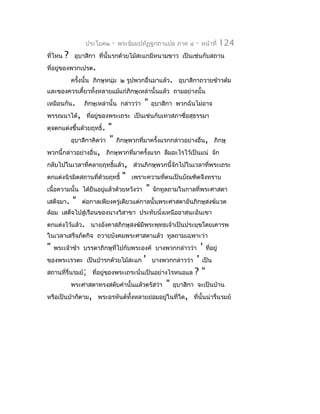 ประโยค๒   -   พระธัมมปทัฏฐกถำแปล ภำค ๔        -   หน้ำที่       124
ที่ไหน   ?    อุบำสิกำ ที่นั้นรกด้วยไม้สะแกมีหนำมขำว เป็นเช่นกับสถำน
ที่อยู่ของพวกเปรต.
             ครังนั้น ภิกษุหนุ่ม ๒ รูปพวกอื่นมำแล้ว. อุบำสิกำถวำยข้ำวต้ม
                ้
และของควรเคี้ยวทังหลำยแม้แก่ภิกษุเหล่ำนั้นแล้ว ถำมอย่ำงนั้น
                 ้
เหมือนกัน.       ภิกษุเหล่ำนั้น กล่ำวว่ำ   "   อุบำสิกำ พวกฉันไม่อำจ
พรรณนำได้, ที่อยู่ของพระเถระ เป็นเช่นกับเทวสภำชื่อสุธรรมำ
ดุจตกแต่งขึ้นด้วยฤทธิ์.  "
         อุบำสิกำคิดว่ำ " ภิกษุพวกที่มำครั้งแรกกล่ำวอย่ำงอื่น, ภิกษุ
พวกนี้กล่ำวอย่ำงอื่น, ภิกษุพวกที่มำครั้งแรก ลืมอะไรไว้เป็นแน่ จัก
กลับไปในเวลำที่คลำยฤทธิ์แล้ว, ส่วนภิกษุพวกนี้จักไปในเวลำที่พระเถระ
ตกแต่งนิรมิตสถำนที่ด้วยฤทธิ์ " เพรำะควำมทีตนเป็นบัณฑิตจึงทรำบ
                                              ่
เนื้อควำมนั้น ได้ยืนอยูแล้วด้วยหวังว่ำ " จักทูลถำมในกำลที่พระศำสดำ
                       ่
เสด็จมำ. " ต่อกำลเพียงครู่เดียวแต่กำลนั้นพระศำสดำอันภิกษุสงฆ์แวด
ล้อม เสด็จไปสู่เรือนของนำงวิสำขำ ประทับนั่งเหนืออำสนะอันเขำ
ตกแต่งไว้แล้ว. นำงอังคำสภิกษุสงฆ์มีพระพุทธเจ้ำเป็นประมุขโดยเคำรพ
ในเวลำเสร็จภัตกิจ ถวำยบังคมพระศำสดำแล้ว ทูลถำมเฉพำะว่ำ
"   พระเจ้ำข้ำ บรรดำภิกษุที่ไปกับพระองค์ บำงพวกกล่ำวว่ำ             '   ที่อยู่
ของพระเรวตะ เป็นป่ำรกด้วยไม้สะแก           '            ' เป็น
                                               บำงพวกกล่ำวว่ำ
สถำนที่รื่นรมย์; ที่อยู่ของพระเถระนั่นเป็นอย่ำงไรหนอแล ? "
           พระศำสดำทรงสดับคำำนั้นแล้วตรัสว่ำ " อุบำสิกำ จะเป็นบ้ำน
หรือเป็นป่ำก็ตำม, พระอรหันต์ทงหลำยย่อมอยู่ในที่ใด, ที่นั้นน่ำรื่นรมย์
                                ั้
 