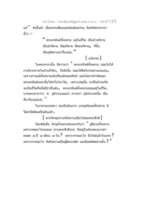 ประโยค๒   -   พระธัมมปทัฏฐกถำแปล ภำค ๔    -   หน้ำที่   125
แท้   " ดังนี้แล้ว เมื่อจะทรงสืบอนุสนธิแสดงธรรม จึงตรัสพระคำถำ
นี้ว่ำ :-
                  " พระอรหันต์ทั้งหลำย อยู่ในที่ใด เป็นบ้ำนก็ตำม
                  เป็นป่ำก็ตำม ที่ลุ่มก็ตำม ที่ดอนก็ตำม, ที่นั้น
                  เป็นภูมิสถำนน่ำรื่นรมย์. "
                                                     [ แก้อรรถ ]
          ในพระคำถำนั้น มีควำมว่ำ " พระอรหันต์ทั้งหลำย ย่อมไม่ได้
กำยวิเวกภำยในบ้ำนก็จริง, ถึงดังนั้น ย่อมได้จตวิเวกอย่ำงแน่นอน,
                                                   ิ
เพรำะอำรมณ์ทั้งหลำยแม้เปรียบดังของทิพย์ ย่อมไม่อำจทำำจิตของ
พระอรหันต์เหล่ำนั้นให้หวั่นไหวได้, เพรำะเหตุนั้น จะเป็นบ้ำนหรือ
จะเป็นที่ใดที่หนึ่งมีป่ำเป็นต้น, พระอรหันต์ทงหลำยย่อมอยู่ในที่ใด.
                                            ั้
บำทพระคำถำว่ำ ต ภูมิรำมเณยฺยก ควำมว่ำ ภูมิประเทศนั้น เป็น
ที่น่ำรื่นรมย์แท้.   "
          ในเวลำจบเทศนำ ชนเป็นอันมำก บรรลุอริยผลทั้งหลำย มี
โสดำปัตติผลเป็นต้นแล้ว.
                 [   พวกภิกษุปรำรภถึงควำมเป็นไปของพระสีวลี     ]
          โดยสมัยอื่น ภิกษุทั้งหลำยสนทนำกันว่ำ    "   ผู้มีอำยุทงหลำย
                                                                ั้
เพรำะเหตุอะไรหนอแล ท่ำนพระสีวลีเถระ จึงอยู่ในท้องของมำรดำ
ตลอด ๗ ปี ๗ เดือน ๗ วัน         ?   เพรำะกรรมอะไร จึงไหม้แล้วในนรก        ?
เพรำะกรรมอะไร จึงถึงควำมเป็นผู้มีลำภเลิศ และมียศเลิศอย่ำงนั้น       ?"
 