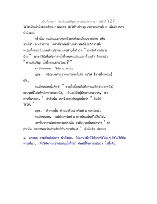 ประโยค๒   -   พระธัมมปทัฏฐกถำแปล ภำค ๔   -   หน้ำที่   127
ไม่ได้เห็นนำ้ำผึงดิบทรัพย์ ๔ พันแล้ว ส่งไปในประตูแห่งพระนครทั้ง ๔ เพื่อต้องกำร
                ้
นำ้ำผึงดิบ.
      ้
            ครังนั้น คนบ้ำนนอกคนหนึ่งมำเพื่อจะเยี่ยมนำยบ้ำน เห็น
               ้
รวงผึงในระหว่ำงทำง ไล่ตัวผึ้งให้หนีไปแล้ว ตัดกิ่งไม้ถือรวงผึ้ง
     ้
พร้อมทั้งคอนนั่นแลเข้ำไปสู่พระนครด้วยตังใจว่ำ
                                       ้           "   เรำจักให้แก่นำย
บ้ำน    "   บุรุษผู้ไปเพื่อต้องกำรนำ้ำผึ้งพบคนบ้ำนนอกนั้นแล้ว จึงถำมว่ำ
"   ท่ำนผู้เจริญ นำ้ำผึ้งท่ำนขำยไหม     ?"
            คนบ้ำนนอก.         ไม่ขำย   นำย.
            บุรุษ.     เชิญท่ำนรับเอำกหำปณะนี้แล้ว จงให้    (รวงผึงแก่ฉัน)
                                                                  ้
เถิด.
            คนบ้ำนนอกนั้นคิดว่ำ" รวงผึงนี้ย่อมไม่ถึงค่ำแม่สักว่ำบำทหนึ่ง;
                                       ้
แต่บุรุษนี้ให้ทรัพย์กหำปณะหนึ่ง, เห็นจะเป็นผู้มีกหำปณะมำก, เรำ
ควรขึ้นรำคำ. " ลำำดับนั้น เขำจึงตอบกับบุรุษนั้นว่ำ " ฉันให้
ไม่ได้. "
           บุรุษ. ถ้ำกระนั้น ท่ำนจงรับเอำทรัพย์ ๒ กหำปณะ.
           คนบ้ำนนอก. แม้ด้วยทรัพย์ ๒ กหำปณะฉันก็ให้ไม่ได้.
           เขำขึ้นรำคำด้วยอำกำรอย่ำงนั้น จนถึงบุรุษนั้นกล่ำวว่ำ " ถ้ำ
กระนั้น ขอท่ำนจงรับเอำทรัพย์พันกหำปณะนี้ " ดังนี้แล้ว น้อมห่ม

๑. อลฺลมธุ ตำมศัพท์แปลว่ำ นำ้ำผึ้งสด. ได้แก่นำ้ำผึงที่ได้จำกรังใหม่ ๆ ยังไม่ได้ตม
                                                  ้                             ้
หรือเคี่ยว, เพื่อให้ควำมเข้ำกันกับนำ้ำผึงสุก ศัพท์นี้จึงควรแปลว่ำ นำ้ำผึงดิบ.
                                        ้                               ้
 