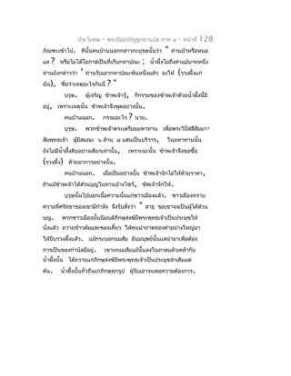 ประโยค๒    -   พระธัมมปทัฏฐกถำแปล ภำค ๔         -   หน้ำที่   128
ภัณฑะเข้ำไป. ทีนั้นคนบ้ำนนอกกล่ำวกะบุรุษนั้นว่ำ                "   ท่ำนบ้ำหรือหนอ
แล   ?   หรือไม่ได้โอกำสเป็นที่เก็บกหำปณะ         ;     นำ้ำผึงไม่ถึงค่ำแม้บำทหนึ่ง
                                                              ้
ท่ำนยังกล่ำวว่ำ      '   ท่ำนรับเอำกหำปณะพันหนึ่งแล้ว จงให้          (รวงผึ้งแก่
ฉัน), ชื่อว่ำเหตุอะไรกันนี่         ?"
            บรุษ.        ผูเจริญ ข้ำพเจ้ำรู้, ก็กรรมของข้ำพเจ้ำด้วยนำ้ำผึงนี้มี
                           ้                                             ้
อยู่, เพรำะเหตุนั้น ข้ำพเจ้ำจึงพูดอย่ำงนั้น.
            คนบ้ำนนอก.          กรรมอะไร    ?   นำย.
            บุรุษ.       พวกข้ำพเจ้ำตระเตรียมมหำทำน เพื่อพระวิปัสสีสัมมำ-
สัมพุทธเจ้ำ ผูมีสมณะ ๖ ล้ำน ๘ แสนเป็นบริวำร,
              ้                                                ในมหำทำนนั้น
ยังไม่มีนำ้ำผึ้งดิบอย่ำงเดียวเท่ำนั้น,     เพรำะฉะนั้น ข้ำพเจ้ำจึงขอซื้อ
(รวงผึ้ง)    ด้วยอำกำรอย่ำงนั้น.
            คนบ้ำนนอก.          เมื่อเป็นอย่ำงนั้น ข้ำพเจ้ำจักไม่ให้ด้วยรำคำ,
ถ้ำแม้ข้ำพเจ้ำได้ส่วนบุญในทำนบ้ำงไซร้, ข้พเจ้ำจักให้.
            บุรุษนั้นไปบอกเนื้อควำมนั้นแก่ชำวเมืองแล้ว. ชำวเมืองทรำบ
ควำมที่ศรัทธำของเขำมีกำำลัง จึงรับสังว่ำ
                                    ่            "    สำธุ ขอเขำจงเป็นผู้ได้ส่วน
บุญ.     พวกชำวเมืองนั้นนิมนต์ภิกษุสงฆ์มีพระพุทธเจ้ำเป็นประมุขให้
นั่งแล้ว ถวำยข้ำวต้มและของเคี้ยว ให้คนนำำถำดทองคำำอย่ำงใหญ่มำ
ให้บีบรวงผึงแล้ว. แม้กระบอกนมส้ม อันมนุษย์นั้นแลนำำมำเพื่อต้อง
           ้
กำรเป็นของกำำนัลมีอยู่.          เขำเทนมส้มแม้นั้นลงในถำดแล้วเคล้ำกับ
นำ้ำผึงนั้น ได้ถวำยแก่ภิกษุสงฆ์มีพระพุทธเจ้ำเป็นประมุขจำำเดิมแต่
      ้
ต้น.     นำ้ำผึงนั้นทั่วถึงแก่ภิกษุทุกรูป ผู้รับเอำจนพอควำมต้องกำร.
               ้
 