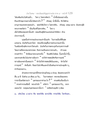 ประโยค๒    -   พระธัมมปทัฏฐกถำแปล ภำค ๔           -   หน้ำที่   129
ได้เหลือเกินไปด้วยซำ้ำ.       ใคร ๆ ไม่ควรคิดว่ำ       "   นำ้ำผึงน้อยอย่ำงนั้น
                                                                 ้
ถึงแก่ภิกษุมำกอย่ำงนั้นได้อย่ำงไร     ?"        จริงอยู่ นำ้ำผึงนั้น ถึงได้ด้วย
                                                               ้
อำนุภำพแห่งพระพุทธเจ้ำ. พุทธวิสัยใคร ๆ ไม่ควรคิด. จริงอยู่ เหตุ๔ อย่ำง อันพระผู้มี
พระภำคตรัสว่ำ      "   เป็นเรื่องทีไม่ควรคิด.
                                   ่            "   ใคร ๆ
เมื่อไปคิดเหตุเหล่ำนั้นเข้ำ ย่อมเป็นผูมีส่วนแห่งคนบ้ำทีเดียว ด้วย
                                      ้
ประกำรฉะนี้.
         บุรุษนั้นทำำกรรมประมำณเท่ำนั้นแล้ว ในกำลเป็นที่สิ้นสุด
แห่งอำยุ บังเกิดในเทวโลก ท่องเที่ยวอยู่สิ้นกำลประมำณเท่ำนั้น
ในสมัยหนึ่งจุติจำกเทวโลกแล้ว บังเกิดในรำชตระกูลในกรุงพำรำณสี
โดยกำลที่พระชนกสวรรคต ถึงควำมเป็นพระรำชำแล้ว.                       ท้ำวเธอ
ทรงดำำริว่ำ   "   จักยึดเอำพระนครหนึ่ง    "          (นครนั้นไว้),
                                                จึงเสด็จไปล้อม
และทรงสำส์นไปแก่ชำวเมืองว่ำ " จงให้รำชสมบัติหรือกำรยุทธ์ "
ชำวเมืองเหล่ำนั้นตอบว่ำ " จักไม่ให้รำชสมบัตินั่นแหละ, จักไม่ให้
กำรยุทธ์ " ดังนี้แล้ว ก็ออกไปนำำฟืนและนำ้ำเป็นต้นมำทำงประตูเล็ก ๆ,
ทำำกิจทุกอย่ำง.
         ฝ่ำยพระรำชำนอกนี้รักษำประตูใหญ่ ๔ ประตู ล้อมพระนครไว้
สิ้น ๗ ปี ยิงด้วย ๗ เดือน ๗ วัน.
            ่                            ในกำลต่อมำ พระชนนีของพระ
รำชำนั้นตรัสถำมว่ำ      "               ? " ทรงสดับเรื่องนั้นว่ำ
                            บุตรของเรำทำำอะไร
" ทรงทำำกรรมชื่อนี้ พระเจ้ำข้ำ " ตรัสว่ำ " บุตรของเรำโง่, พวก
เธอจงไป จงทูลแก่บตรของเรำนั้นว่ำ ' จงปิดประตูเล็ก ๆ ล้อม
                    ุ

๑. อจินไตย ๔ อย่ำง คือ พุทธวิสัย ฌำนวิสัย กรรมวิสัย โลกจินตะ.
 