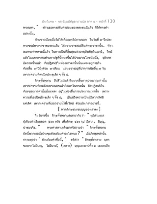 ประโยค๒   -   พระธัมมปทัฏฐกถำแปล ภำค ๔         -   หน้ำที่   130
พระนคร.      "   ท้ำวเธอทรงสดับคำำสอนของพระชนนีแล้ว ก็ได้ทรงทำำ
อย่ำงนั้น.
         ฝ่ำยชำวเมืองเมื่อไม่ได้เพื่อออกไปภำยนอก ในวันที่ ๗ จึงปลง
พระชนม์พระรำชำของตนเสีย ได้ถวำยรำชสมบัตแด่พระรำชำนั้น. ท้ำว
                                       ิ
เธอทรงทำำกรรมนี้แล้ว ในกำลเป็นที่สิ้นสุดแห่งอำยุบังเกิดในอเวจี, ไหม้
แล้วในนรกตรำบเท่ำมหำปฐพีนี้หนำขึ้นได้ประมำณโยชน์หนึ่ง, จุติจำก
อัตภำพนั้นแล้ว ถือปฏิสนธิในท้องมำรดำนั้นนั่นแหละอยู่ภำยใน
ท้องสิ้น ๗ ปียิ่งด้วย ๗ เดือน นอนขวำงอยู่ที่ปำกกำำเนิดสิ้น ๗ วัน
เพรำะควำมที่ตนปิดประตูเล็ก ๆ ทั้ง ๔.
         ภิกษุทั้งหลำย สีวลีไหม้แล้วในนรกสิ้นกำลประมำณเท่ำนั้น
เพรำะกรรมที่เธอล้อมพระนครแล้วยึดเอำในกำลนั้น ถือปฏิสนธิใน
ท้องของมำรดำนั้นนั่นแหละ อยูในท้องสิ้นกำลประมำณเท่ำนั้น เพรำะ
                            ่
ควำมที่เธอปิดประตูเล็ก ๆ ทัง ๔,
                           ้          เป็นผู้ถึงควำมเป็นผูมีลำภเลิศมี
                                                          ้
ยศเลิศ เพรำะควำมที่เธอถวำยนำ้ำผึ้งใหม่ ด้วยประกำรอย่ำงนี้.
                               [   พวกภิกษุชมเชยบุญของเรวตะ         ]
         ในวันรุ่งขึ้น ภิกษุทั้งหลำยสนทนำกันว่ำ        "   แม้สำมเณร
ผู้เดียวทำำเรือนยอด ๕๐๐ หลัง เพื่อภิกษุ ๕๐๐ รูป มีลำภ, มีบุญ,
น่ำชมจริง.   "      พระศำสดำเสด็จมำตรัสถำมว่ำ         "    ภิกษุทั้งหลำย
บัดนี้พวกเธอนั่งประชุมด้วยถ้อยคำำอะไรหนอ ? " เมื่อภิกษุเหล่ำนั้น
กรำบทูลว่ำ " ด้วยถ้อยคำำชื่อนี้, " ตรัสว่ำ " ภิกษุทั้งหลำย บุตร
ของเรำไม่มีบุญ, ไม่มีบำป; (เพรำะ) บุญและบำปทั้ง ๒ เธอละเสีย
 