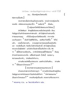 ประโยค๒         -   พระธัมมปทัฏฐกถำแปล ภำค ๔         -    หน้ำที่    132
                               ๑๐. เรื่องหญิงคนใดคนหนึ่ง                                       [
ข้อควำมเบื้องต้น     ]
             พระศำสดำเมื่อประทับอยู่ในพระเชตวัน ทรงปรำรภหญิงคนใด
คนหนึ่ง ตรัสพระธรรมเทศนำนี้ว่ำ                "   รมณียำนิ   "      เป็นต้น.
                               [   หญิงนครโสภินียั่วจิตพระเถระให้หลง             ]
             ดังได้สดับมำ ภิกษุผู้ถือบิณฑบำตเป็นวัตรรูปหนึ่ง เรียน
กัมมัฏฐำนในสำำนักของพระศำสดำแล้ว เข้ำไปสู่สวนร้ำงสวนหนึ่ง
ทำำสมณธรรมอยู่.               ครังนั้นหญิงนครโสภินีคนหนึ่ง ทำำกำรนัด
                                 ้
แนะกับบุรุษว่ำ      "    ฉันจักไปสู่ที่ชื่อโน้น, เธอพึงมำในที่นั้น       "       ได้ไป
แล้ว.        บรุษนั้นไม่มำแล้ว.          นำงแลดูทำงมำของบุรุษนั้นอยู่ไม่เห็น
เขำ กระสันขึ้นแล้ว จึงเที่ยวไปข้ำงโน้นข้ำงนี้ เข้ำไปสู่สวนนั้นพบ
พระเถระนั่งคู้บัลลังก์ แลไปข้ำงโน้นข้ำงนี้ไม่เห็นใคร ๆ อื่น คิด
ว่ำ    "   ผู้นี้เป็นชำยเหมือนกัน, เรำจักยังจิตของผู้นี้ให้ลุ่มหลง           "       ยืนอยู่
ข้ำงหน้ำของพระเถระนั้น เปลื้องผ้ำนุ่งแล้ว             (กลับ)       นุ่งบ่อย ๆ,
สยำยผมแล้วเกล้ำ, ปรบมือแล้วหัวเรำะ.
             ควำมสังเวชเกิดขึ้นแก่พระเถระ แผ่สร้ำนไปทั่วสรีระ.                       ท่ำนคิด
ว่ำ    "   นี้เป็นอย่ำงไรหนอแล         ?"
                          [   พระศำสดำทรงแสดงธรรมแก่พระเถระ                 ]
             ฝ่ำยพระศำสดำทรงใคร่ครวญว่ำ              "   ควำมเป็นไปของภิกษุผู้เรียน
กัมมัฏฐำนจำกสำำนักของเรำไปแล้วด้วยตั้งใจว่ำ                  '   จักทำำสมณธรรม         '
เป็นอย่ำงไรหนอแล          ?"       ทรงเห็นหญิงนั้นแล้ว ทรงทรำบกิริยำอนำจำร

*     พระมหำอู ป.ธ. ๗ วัดบวรนิเวศวิหำร แปล.
 