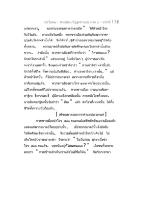 ประโยค๒     -   พระธัมมปทัฏฐกถำแปล ภำค ๔              -   หน้ำที่    136
แก่พวกเรำ,          ขอท่ำนจงสงเครำะห์เขำเถิด             "    ให้หัวหน้ำโจร
รับไว้แล้ว.    ภำยหลังวันหนึ่ง พวกชำวเมืองร่วมกันกับพวกรำช-
บุรุษจับโจรเหล่ำนั้นได้     จึงได้นำำไปสู่สำำนักของพวกอมำตย์ผู้วินิจฉัย
ทั้งหลำย.      พวกอมำตย์สงบังคับกำรตัดศีรษะของโจรเหล่ำนั้นด้วย
                         ั่
ขวำน.       ลำำดับนั้น พวกชำวเมืองปรึกษำกันว่ำ               "   ใครหนอแล       ?
จักฆ่ำโจรเหล่ำนี้   "   แสวงหำอยู่ ไม่เห็นใคร ๆ ผู้ปรำรถนำเพื่อ
จะฆ่ำโจรเหล่ำนั้น จึงพูดกะหัวหน้ำโจรว่ำ              "   ท่ำนฆ่ำโจรเหล่ำนี้แล้ว
จักได้ทั้งชีวิต ทั้งควำมนับถือทีเดียว, ท่ำนจงฆ่ำโจรเหล่ำนั้น.               "       แม้
หัวหน้ำโจรนั้น ก็ไม่ปรำรถนำจะฆ่ำ เพรำะควำมที่พวกโจรนั้น
อำศัยตนอยูแล้ว.
          ่             พวกชำวเมืองถำมโจร ๔๙๙ คนโดยอุบำยนั้น.
แม้โจรทังหมดก็ไม่ปรำรถนำแล้ว.
        ้                                   พวกชำวเมือง ถำมนำยตัมพ-
ทำฐิกะ   (เครำแดง)       ผูมีตำเหลือกเหลืองนั้น ภำยหลังโจรทั้งหมด.
                           ้
นำยตัมพทำฐิกะนั้นรับคำำว่ำ       "   ดีละ   "   แล้ว ฆ่ำโจรทั้งหมดนั้น ได้ทง
                                                                           ั้
ชีวิตทังควำมนับถือแล้ว.
       ้
                           [    เพ็ชฌฆำตออกจำกตำำแหน่งเวลำแก่               ]
         พวกชำวเมืองนำำโจร ๕๐๐ คนมำแม้แต่ทิศทักษิณแห่งเมืองแล้ว
แสดงแก่พวกอมำตย์โดยอุบำยนั้น,                   เมื่อพวกอมำตย์นั้นสั่งบังคับ
ให้ตัดศีรษะโจรเหล่ำนั้น,        จึงถำมตังแต่หัวหน้ำโจรเป็นต้นไป ไม่
                                        ้
เห็นใครผู้ปรำรถนำจะฆ่ำ จึงถำมว่ำ                "   ในวันก่อน บุรุษหนึ่งฆ่ำ
โจร ๕๐๐ คนแล้ว. บุรุษนั่นอยู่ที่ไหนหนอแล     ?"                  เมื่อชนทั้งหลำย
ตอบว่ำ   " พวกข้ำพเจ้ำเห็นเขำแล้วในที่ชื่อโน้น "                 จึงเรียกเขำมำ
 