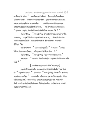 ประโยค๒         -   พระธัมมปทัฏฐกถำแปล ภำค ๔           -   หน้ำที่    139
จงพัดอุบำสกเถิด.       "       เขำอันบุรุษนั้นพัดอยู่ ดืมยำคูเต็มท้องแล้วมำ
                                                        ่
ยืนพัดพระเถระ ได้รับบำตรของพระเถระ ผูกระทำำภัตกิจให้เสร็จแล้ว.
                                     ้
พระเถระเริ่มอนุโมทนำแก่เขำแล้ว.                      เขำไม่อำจกระทำำจิตของตน
ให้ไปตำมธรรมเทศนำของพระเถระได้.                          พระเถระสังเกตได้จงถำมว่ำ
                                                                          ึ
"     อุบำสก เหตุไร ท่ำนจึงไม่อำจทำำจิตให้ไปตำมเทศนำได้                  ?"
             ตัมพทำฐิกะ.           "    ท่ำนผู้เจริญ ข้ำพเจ้ำทำำกรรมหยำบช้ำมำสิ้น
กำลนำน,           มนุษย์เป็นอันมำกถูกข้ำพเจ้ำฆ่ำตำย,                ข้ำพเจ้ำมัวระลึก
ถึงกรรมของตนนั้นอยู่ จึงไม่อำจทำำจิตให้ไปตำมเทศนำ ของพระ
ผู้เป็นเจ้ำได้.
             พระเถระคิดว่ำ          "    เรำจักลวงบุรุษนั้น   "   จึงพูดว่ำ   "    ก็ท่ำน
ได้กระทำำตำมชอบใจตน, หรือถูกคนอื่นให้กระทำำเล่ำ                      ?"
             ตัมพทำฐิกะ.           "    ท่ำนผู้เจริญ พระรำชำให้ข้ำพเจ้ำทำำ           "
             พระเถระ.         "    อุบำสก เมื่อเป็นเช่นนั้น อกุศลจะมีแก่ท่ำนอย่ำงไร
หนอ     ?"
                           [      นำยตัมพทำฐิกะตำยไปเกิดในดุสิตบุรี            ]
             อุบำสกเป็นคนธำตุทึบ ถูกพระเถระกล่ำวอย่ำงนั้นมีควำมสำำคัญ
ว่ำ    "   อกุศลไม่มีแก่เรำ   "        จึงกล่ำวว่ำ   "   ท่ำนผู้เจริญ ถ้ำกระนั้น ขอท่ำน
จงกล่ำวธรรมเถิด.       "          อุบำสกนั้น เมื่อพระเถระทำำอนุโมทนำอยู่, มีจต
                                                                             ิ
มีอำรมณ์เป็นหนึ่ง ฟังธรรมอยู่ ยังขันติเป็นไปโดยอนุโลม                    (แก่อริย-
สัจ) ภำยในแห่งโสดำปัตติมรรค ให้บังเกิดแล้ว. แม้พระเถระ กระทำำ
อนุโมทนำแล้วก็หลีกไป.
 