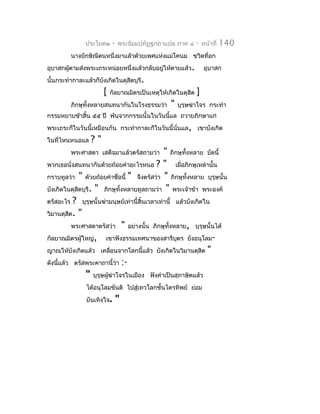 ประโยค๒      -   พระธัมมปทัฏฐกถำแปล ภำค ๔     -   หน้ำที่   140
         นำงยักษิณีตนหนึ่งมำแล้วด้วยเพศแห่งแม่โคนม ขวิดที่อก
อุบำสกผูตำมส่งพระเถระหน่อยหนึ่งแล้วกลับอยู่ให้ตำยแล้ว.
        ้                                                         อุบำสก
นั้นกระทำำกำละแล้วก็บังเกิดในดุสตบุรี.
                                ิ
                      [   กัลยำณมิตรเป็นเหตุให้เกิดในดุสิต   ]
         ภิกษุทั้งหลำยสนทนำกันในโรงธรรมว่ำ       "   บุรุษฆ่ำโจร กระทำำ
กรรมหยำบช้ำสิ้น ๕๕ ปี พ้นจำกกรรมนั้นในวันนี้แล ถวำยภิกษำแก่
พระเถระก็ในวันนี้เหมือนกัน กระทำำกำละก็ในวันนี้นั่นแล, เขำบังเกิด
ในที่ไหนหนอแล    ?"
         พระศำสดำ เสด็จมำแล้วตรัสถำมว่ำ        " ภิกษุทั้งหลำย บัดนี้
พวกเธอนั่งสนทนำกันด้วยถ้อยคำำอะไรหนอ ? " เมื่อภิกษุเหล่ำนั้น
กรำบทูลว่ำ " ด้วยถ้อยคำำชื่อนี้ " จึงตรัสว่ำ " ภิกษุทั้งหลำย บุรุษนั้น
บังเกิดในดุสิตบุรี. " ภิกษุทั้งหลำยทูลถำมว่ำ " พระเจ้ำข้ำ พระองค์
ตรัสอะไร ? บุรุษนั้นฆ่ำมนุษย์เท่ำนี้สิ้นเวลำเท่ำนี้ แล้วบังเกิดใน
วิมำนดุสต. "
         ิ
           พระศำสดำตรัสว่ำ " อย่ำงนั้น ภิกษุทั้งหลำย, บุรุษนั้นได้
กัลยำณมิตรผูใหญ่, เขำฟังธรรมเทศนำของสำรีบตร ยังอนุโลม-
              ้                                     ุ
ญำณให้บังเกิดแล้ว เคลื่อนจำกโลกนี้แล้ว บังเกิดในวิมำนดุสิต "
ดังนีแล้ว ตรัสพระคำถำนี้ว่ำ :-
     ้
                " บุรุษผู้ฆำโจรในเมือง ฟังคำำเป็นสุภำษิตแล้ว
                           ่
               ได้อนุโลมขันติ ไปสู่เทวโลกชั้นไตรทิพย์ ย่อม
               บันเทิงใจ.       "
 