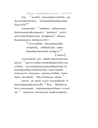 ประโยค๒       -   พระธัมมปทัฏฐกถำแปล ภำค ๔          -   หน้ำที่   141
            ภิกษุ.        "   พระเจ้ำข้ำ ธรรมดำอนุโมทนำกถำมีกำำลัง, บุรุษ
นั้นกระทำำอกุศลกรรมไว้มำก,               เขำยังคุณวิเศษให้บังเกิดด้วยเหตุเท่ำ
นั้นอย่ำงไรได้    ?"
            พระศำสดำตรัสว่ำ          "   ภิกษุทั้งหลำย เธอทั้งหลำยจงอย่ำ
ถือประมำณแห่งธรรมที่เรำแสดงแล้วว่ำ              '   น้อยหรือมำก   '   เพรำะว่ำ
แม้วำจำคำำเดียวที่อำศัยประโยชน์ ประเสริฐโดยแท้                "   เมื่อจะทรง
สืบอนุสนธิแสดงธรรม จึงตรัสพระคำถำนี้ว่ำ              :-
                     "   หำกวำจำแม้ตั้งพัน ไม่ประกอบด้วยบทที่เป็น
                     ประโยชน์ไซร้,        บทที่เป็นประโยชน์ บทเดียว
                     ซึงบุคคลฟังแล้วสงบระงับได้ ประเสริฐกว่ำ.
                       ่                                              "
                                                              [   แก้อรรถ       ]
            บรรดำบทเหล่ำนั้น บทว่ำ สหสฺสมปิ เป็นคำำสำำหรับกำำหนด.
อธิบำยว่ำ     "   แม้หำกว่ำวำจำที่เขำกำำหนดด้วยตั้งพันอย่ำงนี้ คือ ๑ พัน
๒ พันไซร้,        ก็วำจำเหล่ำนั้นไม่ประกอบด้วยบทที่เป็นประโยชน์ คือ
ประกอบด้วยบททั้งหลำยทีไม่เป็นประโยชน์ อันประกำศแต่เรื่อง
                      ่
พรรณนำอำกำส พรรณนำภูเขำ และพรรณนำป่ำเป็นต้น ไม่แสดง
นิพพำน มีมำกเพียงใด;                ก็เป็นวำจำชั่วนั่นแหละ เพียงนั้น.       "
            สองบทว่ำ เอก อตฺถปท ควำมว่ำ ส่วนบุคคลฟังบทใด ที่
เป็นประโยชน์แม้บทเดียวเห็นปำนนี้ว่ำ            "    นี้กำย,   นี้สติไปในกำย,
วิชำ ๓ เรำตำมบรรลุแล้ว, คำำสอนของพระพุทธเจ้ำทั้งหลำย เรำกระทำำ
แล้ว.   "     ย่อมสงบระงับ ด้วยกำรสงบระงับ กิเลสมีรำคะเป็นต้นได้,
 