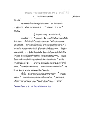 ประโยค๒    -   พระธัมมปทัฏฐกถำแปล ภำค ๔         -   หน้ำที่   143
                                ๒. เรื่องพระทำรุจีรยเถระ
                                                   ิ                                        [   ข้อควำม
เบื้องต้น   ]
              พระศำสดำเมื่อประทับอยู่ในพระเชตวัน            ทรงปรำรภพระ
ทำรุจีรยเถระ ตรัสพระธรรมเทศนำนี้ว่ำ
       ิ                                            "   สหสฺสมปิ เจ คำถำ       "
เป็นต้น.
                                    [   ทำรุจีริยะสำำคัญว่ำตนเป็นอรหันต์   ]
              ควำมพิสดำรว่ำ         ในกำลครังหนึ่ง มนุษย์เป็นอันมำกแล่นเรือไป
                                            ้
สู่มหำสมุทร เมื่อเรืออัปปำงในภำยในมหำสมุทร ได้เป็นภักษำของเต่ำ
และปลำแล้ว.           บรรดำมนุษย์เหล่ำนั้น บุรุษคนหนึ่งแลจับกระดำนไว้ได้
แผ่นหนึ่ง พยำยำมกระเสือกไป สู่ฝงแห่งท่ำเรือชื่อสุปปำรกะ. ผ้ำนุ่งห่ม
                               ั่
ของเขำไม่มี. บุรุษนั้นไม่เห็นอะไรอื่น จึงเอำปอพันท่อนไม้แห้งทำำเป็น
ผ้ำนุ่งห่ม ถือกระเบื้องจำกเทวสถำน ได้ไปสู่ทำเรือสุปปำรกะ.
                                           ่                                   มนุษย์
ทั้งหลำยเห็นเขำแล้วให้ยำคูและภัตรเป็นต้นแล้วยกย่องว่ำ               "    ผู้นี้เป็น
พระอรหันต์องค์หนึ่ง.        "       บุรุษนั้น เมื่อมนุษย์ทั้งหลำยนำำผ้ำเข้ำไปให้
คิดว่ำ    "     ถ้ำเรำจักนุ่งหรือจักห่ม,       ลำภสักกำระของเรำจักเสื่อม       "      จึง
ห้ำมผ้ำที่เขำนำำมำเสีย นุ่งห่มแต่เปลือกไม้เท่ำนั้น.
              ครังนั้น เมื่อเขำถูกมนุษย์เป็นอันมำกกล่ำวอยู่ว่ำ
                 ้                                                   "    เป็นพระ
อรหันต์     "                                   "
                  ควำมปริวิตกแห่งใจจึงเกิดขึ้นอย่ำงนี้ว่ำ         พระอรหันต์
หรือผู้บรรลุพระอรหัตมรรคเหล่ำใดเหล่ำหนึ่งแลในโลก,                   บรรดำ

*พระมหำโปร่ง ป.ธ.            ๙ วัดบวรนิเวศวิหำร แปล.
 