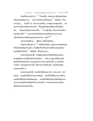 ประโยค๒   -   พระธัมมปทัฏฐกถำแปล ภำค ๔        -   หน้ำที่   145
          ภิกษุทั้งหลำยกล่ำวว่ำ      "    ถ้ำเช่นนั้น แม้พวกเรำพึงยังคุณวิเศษ
ให้บังเกิดเหมือนท่ำน,         พวกเรำจักนำำมำบริโภคเอง      "    ดังนีแล้ว ก็ไม่
                                                                     ้
ปรำรถนำ.        ในวันที่ ๒ พระเถระองค์ที่ ๒ บรรลุอนำคำมิผลแล้ว. แม้
พระเถระนั้นนำำบิณฑบำตมำแล้ว ก็นิมนต์ภิกษุนอกนี้อย่ำงนั้นเหมือน
กัน.    ภิกษุเหล่ำนั้นกล่ำวอย่ำงนี้ว่ำ      "   ท่ำนผู้เจริญ ก็พวกเรำทำำกติกำ
กันไว้อย่ำงนี้ว่ำ   '   พวกเรำจักบริโภคบิณฑบำตที่พระมหำเถระนำำมำ
บริโภคบิณฑบำตที่พระอนุรุทธเถระนำำมำ, หรือ             ?"
          พระเถระองค์ที่ ๒.         ผูมีอำยุ ข้อนั้นไม่มีเลย.
                                      ้
          ภิกษุเหล่ำนั้นกล่ำวว่ำ     "   เมื่อเป็นเช่นนั้น แม้พวกเรำยังคุณวิเศษ
ให้บังเกิดเหมือนท่ำนแล้ว อำจเพื่อบริโภคด้วยควำมเพียรแห่งบุรุษของ
ตนได้จึงจักบริโภค       "   ดังนี้แล้ว ก็ไม่ปรำรถนำ.
          บรรดำภิกษุเหล่ำนั้น ภิกษุผู้บรรลุพระอรหัตปรินิพพำนแล้ว,
ภิกษุผู้เป็นอนำคำมีบังเกิดในพรหมโลก,              ภิกษุ ๕ รูปนอกนี้ไม่อำจยัง
คุณวิเศษให้บังเกิดได้ ผ่ำยผอมแล้วกระทำำกำละในวันที่ ๗ บังเกิดใน
เทวโลก ในพุทธุปบำทกำลนี้ จุติจำกเทวโลกนั้นแล้ว บังเกิดในเรือน
แห่งตระกูลนั้น ๆ.
          บรรดำคนเหล่ำนั้น คนหนึ่งได้เป็นพระรำชำ พระนำมว่ำ ปุก-
กุสำติ, คนหนึ่งได้เป็นพระกุมำรกัสสป, คนหนึ่งได้เป็นพระทำรุจีริยะ,
คนหนึ่งได้เป็นพระทัพพมัลลบุตร, คนหนึ่งได้เป็นปริพำชกชื่อสภิยะแล.
คำำว่ำเทวดำผู้เป็นสำโลหิตกันในกำลก่อนนี้ ท่ำนกล่ำวหมำยเอำภิกษุ
ผู้ที่บงเกิดในพรหมโลกนั้น.
       ั
 