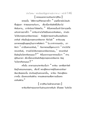 ประโยค๒   -   พระธัมมปทัฏฐกถำแปล ภำค ๔              -   หน้ำที่   146
                              [   พรหมบอกควำมจริงแก่ทำรุจีรยะ
                                                           ิ                ]
             พรหมนั้น ได้มีควำมปริวิตกอย่ำงนี้ว่ำ           "   บุรุษนี้พำดบันไดแล้ว
ขึ้นสู่ภูเขำ ทำำสมณธรรมกับเรำ,            เดียวนี้เขำถือลัทธินี้เที่ยวไป
                                             ๋
พึงฉิบหำย, เรำจักยังเขำให้สลดใจ.            "       ทีนั้นพรหมนั้นเข้ำไปหำบุรุษนั้น
แล้วกล่ำวอย่ำงนี้ว่ำ   "   พำหิยะท่ำนไม่ใช่เป็นพระอรหันต์ดอก, ท่ำนยัง
ไม่ได้บรรลุพระอรหัตมรรคเลย:              ถึงปฏิปทำของท่ำนเป็นเหตุเป็นพระ
อรหันต์ หรือเป็นผู้บรรลุพระอรหัตมรรค ก็ยงไม่มี
                                        ั                    "    พำหิยะแลดู
มหำพรหมผู้ยืนพูดอยู่ในอำกำศจึงคิดว่ำ            "   โอ เรำทำำกรรมหนัก, เรำ
คิดว่ำ   '   เรำเป็นพระอรหันต์,    '    ก็มหำพรหมนี้พูดกะเรำว่ำ         '       ท่ำนไม่ใช่
พระอรหันต์, ท่ำนยังไม่ได้บรรลุพระอรหัตมรรคเลย,                     '   พระอรหันต์
อื่นมีอยู่ในโลกหรือหนอแล          ?"    ทีนั้นเขำถำมมหำพรหมนั้นว่ำ               "   ท่ำน
ผู้เป็นเทวดำ เดี๋ยวนี้พระอรหันต์หรือผู้บรรลุพระอรหัตมรรค มีอยู่
ในโลกหรือหนอแล         ?"
             ครังนั้น เทวดำบอกแก่พำหิยะนั้นว่ำ
                ้                                       "   พำหิยะ นครชื่อสำวัตถี
มีอยูในชนบทแถบอุดร, เดี๋ยวนี้ พระผูมีพระภำคผู้เป็นพระอรหันต-
     ่                             ้
สัมมำสัมพุทธะนั้น ประทับอยูในพระนครนั้น, พำหิยะ ก็พระผู้มีพระ
                           ่
ภำคนั้น เป็นพระอรหันต์ด้วย ทรงแสดงธรรมเพื่อควำมเป็นพระ
อรหันต์ด้วย     "
                                    [   ทำรุจีริยะไปเฝ้ำพระศำสดำ            ]
             พำหิยะฟังคำำของเทวดำในส่วนแห่งรำตรีแล้ว มีใจสลด ในทันใด
 